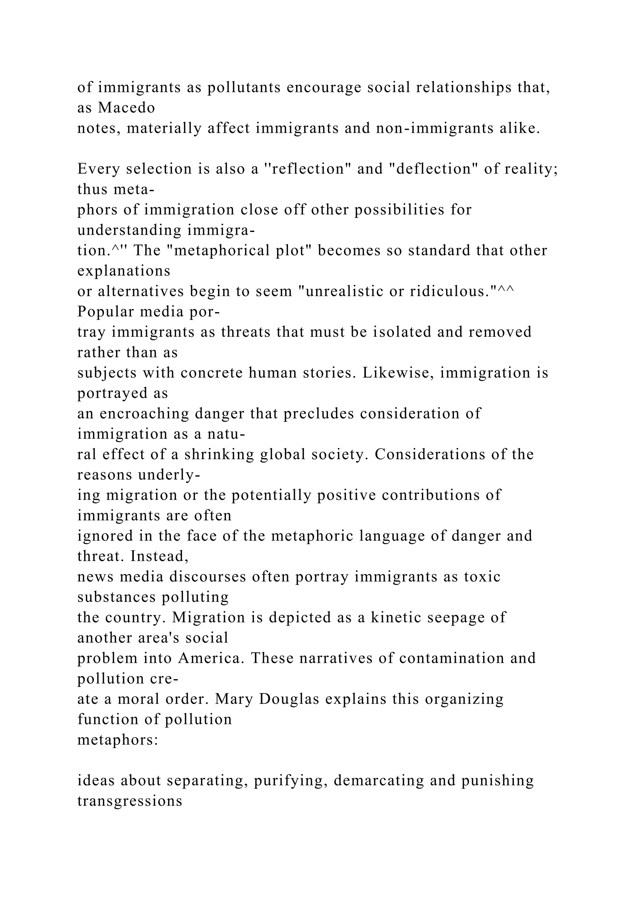 of immigrants as pollutants encourage social relationships that,
as Macedo
notes, materially affect immigrants and non-immigrants alike.
Every selection is also a ''reflection" and "deflection" of reality;
thus meta-
phors of immigration close off other possibilities for
understanding immigra-
tion.^'' The "metaphorical plot" becomes so standard that other
explanations
or alternatives begin to seem "unrealistic or ridiculous."^^
Popular media por-
tray immigrants as threats that must be isolated and removed
rather than as
subjects with concrete human stories. Likewise, immigration is
portrayed as
an encroaching danger that precludes consideration of
immigration as a natu-
ral effect of a shrinking global society. Considerations of the
reasons underly-
ing migration or the potentially positive contributions of
immigrants are often
ignored in the face of the metaphoric language of danger and
threat. Instead,
news media discourses often portray immigrants as toxic
substances polluting
the country. Migration is depicted as a kinetic seepage of
another area's social
problem into America. These narratives of contamination and
pollution cre-
ate a moral order. Mary Douglas explains this organizing
function of pollution
metaphors:
ideas about separating, purifying, demarcating and punishing
transgressions
 