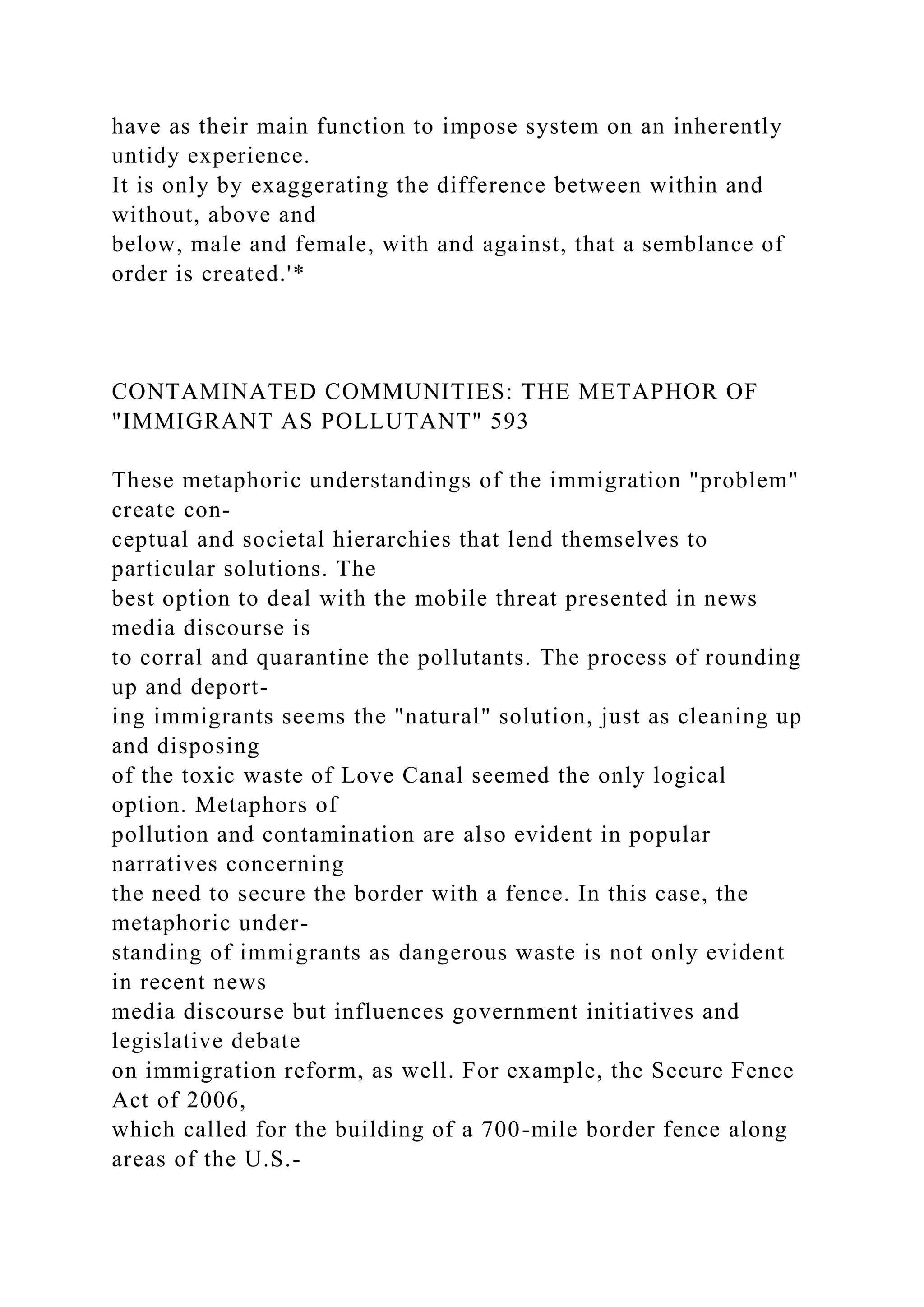 have as their main function to impose system on an inherently
untidy experience.
It is only by exaggerating the difference between within and
without, above and
below, male and female, with and against, that a semblance of
order is created.'*
CONTAMINATED COMMUNITIES: THE METAPHOR OF
"IMMIGRANT AS POLLUTANT" 593
These metaphoric understandings of the immigration "problem"
create con-
ceptual and societal hierarchies that lend themselves to
particular solutions. The
best option to deal with the mobile threat presented in news
media discourse is
to corral and quarantine the pollutants. The process of rounding
up and deport-
ing immigrants seems the "natural" solution, just as cleaning up
and disposing
of the toxic waste of Love Canal seemed the only logical
option. Metaphors of
pollution and contamination are also evident in popular
narratives concerning
the need to secure the border with a fence. In this case, the
metaphoric under-
standing of immigrants as dangerous waste is not only evident
in recent news
media discourse but influences government initiatives and
legislative debate
on immigration reform, as well. For example, the Secure Fence
Act of 2006,
which called for the building of a 700-mile border fence along
areas of the U.S.-
 