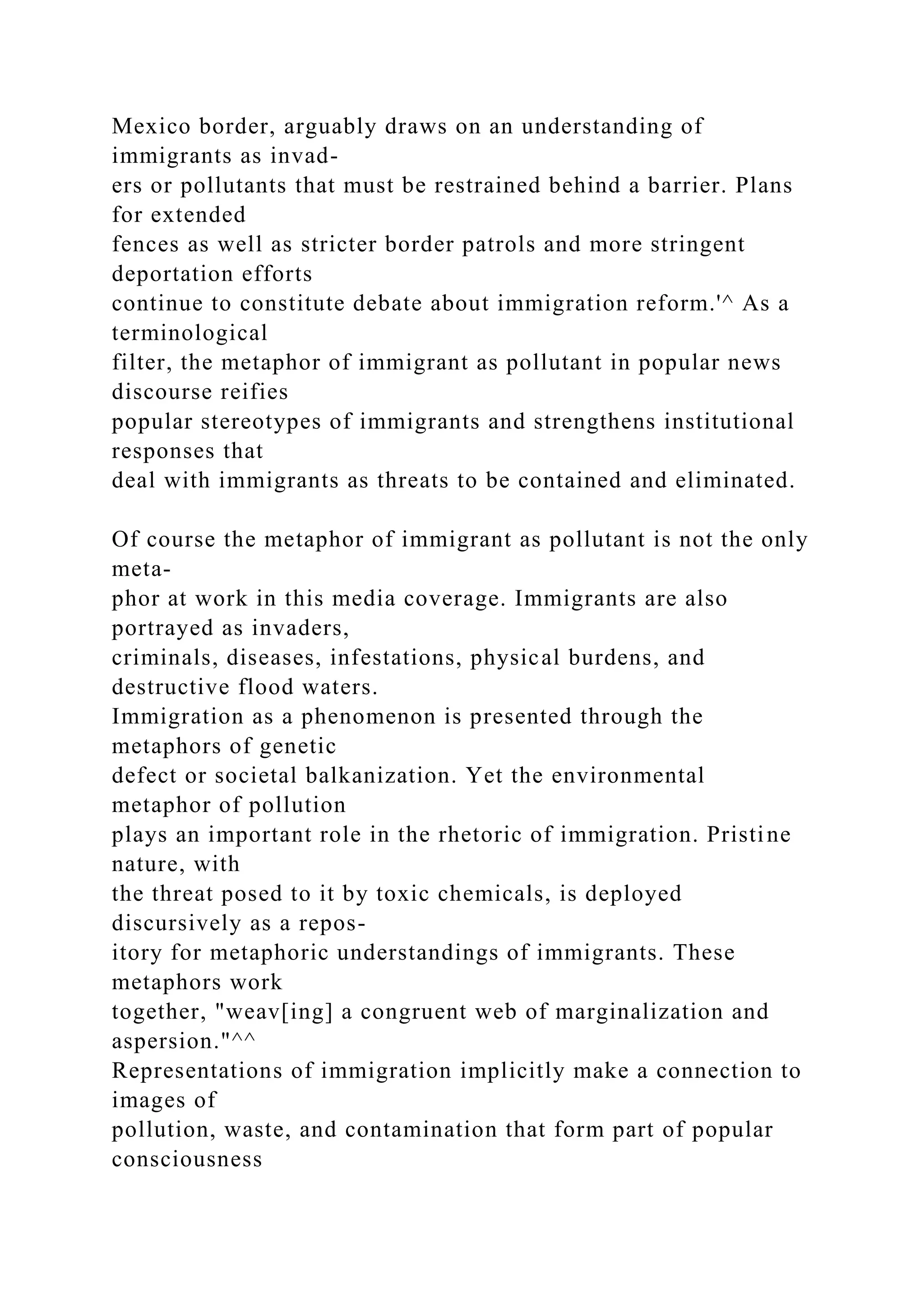 Mexico border, arguably draws on an understanding of
immigrants as invad-
ers or pollutants that must be restrained behind a barrier. Plans
for extended
fences as well as stricter border patrols and more stringent
deportation efforts
continue to constitute debate about immigration reform.'^ As a
terminological
filter, the metaphor of immigrant as pollutant in popular news
discourse reifies
popular stereotypes of immigrants and strengthens institutional
responses that
deal with immigrants as threats to be contained and eliminated.
Of course the metaphor of immigrant as pollutant is not the only
meta-
phor at work in this media coverage. Immigrants are also
portrayed as invaders,
criminals, diseases, infestations, physical burdens, and
destructive flood waters.
Immigration as a phenomenon is presented through the
metaphors of genetic
defect or societal balkanization. Yet the environmental
metaphor of pollution
plays an important role in the rhetoric of immigration. Pristine
nature, with
the threat posed to it by toxic chemicals, is deployed
discursively as a repos-
itory for metaphoric understandings of immigrants. These
metaphors work
together, "weav[ing] a congruent web of marginalization and
aspersion."^^
Representations of immigration implicitly make a connection to
images of
pollution, waste, and contamination that form part of popular
consciousness
 