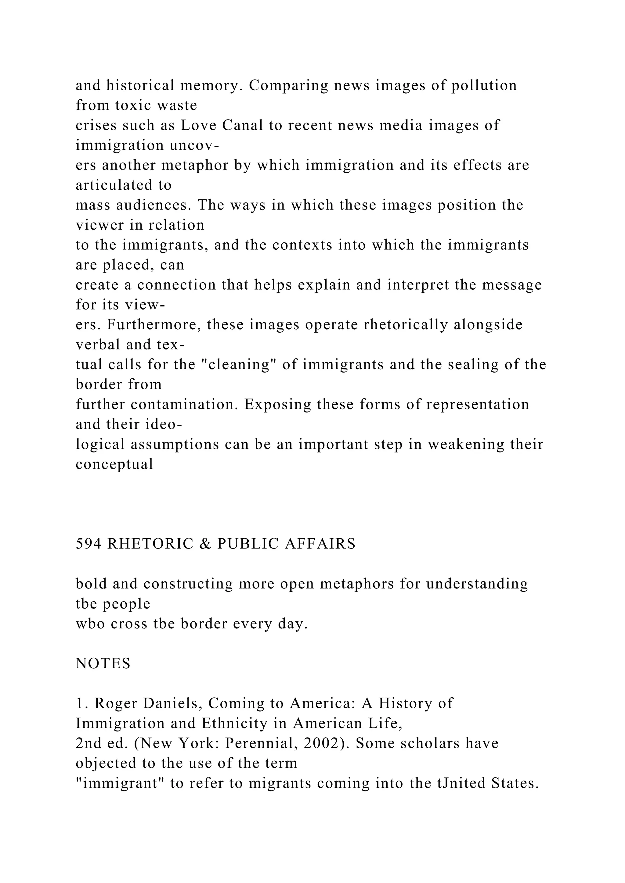 and historical memory. Comparing news images of pollution
from toxic waste
crises such as Love Canal to recent news media images of
immigration uncov-
ers another metaphor by which immigration and its effects are
articulated to
mass audiences. The ways in which these images position the
viewer in relation
to the immigrants, and the contexts into which the immigrants
are placed, can
create a connection that helps explain and interpret the message
for its view-
ers. Furthermore, these images operate rhetorically alongside
verbal and tex-
tual calls for the "cleaning" of immigrants and the sealing of the
border from
further contamination. Exposing these forms of representation
and their ideo-
logical assumptions can be an important step in weakening their
conceptual
594 RHETORIC & PUBLIC AFFAIRS
bold and constructing more open metaphors for understanding
tbe people
wbo cross tbe border every day.
NOTES
1. Roger Daniels, Coming to America: A History of
Immigration and Ethnicity in American Life,
2nd ed. (New York: Perennial, 2002). Some scholars have
objected to the use of the term
"immigrant" to refer to migrants coming into the tJnited States.
 