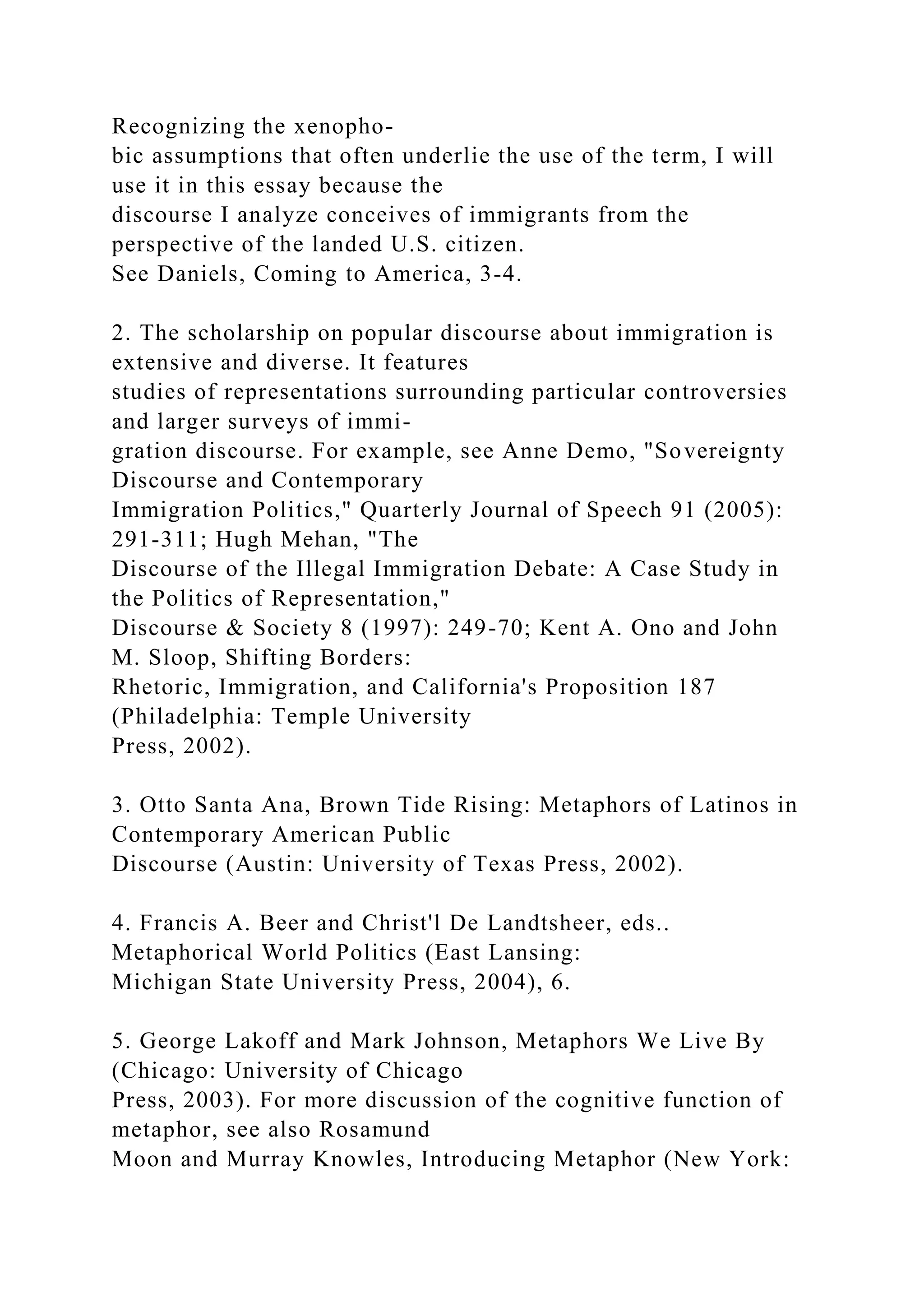 Recognizing the xenopho-
bic assumptions that often underlie the use of the term, I will
use it in this essay because the
discourse I analyze conceives of immigrants from the
perspective of the landed U.S. citizen.
See Daniels, Coming to America, 3-4.
2. The scholarship on popular discourse about immigration is
extensive and diverse. It features
studies of representations surrounding particular controversies
and larger surveys of immi-
gration discourse. For example, see Anne Demo, "Sovereignty
Discourse and Contemporary
Immigration Politics," Quarterly Journal of Speech 91 (2005):
291-311; Hugh Mehan, "The
Discourse of the Illegal Immigration Debate: A Case Study in
the Politics of Representation,"
Discourse & Society 8 (1997): 249-70; Kent A. Ono and John
M. Sloop, Shifting Borders:
Rhetoric, Immigration, and California's Proposition 187
(Philadelphia: Temple University
Press, 2002).
3. Otto Santa Ana, Brown Tide Rising: Metaphors of Latinos in
Contemporary American Public
Discourse (Austin: University of Texas Press, 2002).
4. Francis A. Beer and Christ'l De Landtsheer, eds..
Metaphorical World Politics (East Lansing:
Michigan State University Press, 2004), 6.
5. George Lakoff and Mark Johnson, Metaphors We Live By
(Chicago: University of Chicago
Press, 2003). For more discussion of the cognitive function of
metaphor, see also Rosamund
Moon and Murray Knowles, Introducing Metaphor (New York:
 