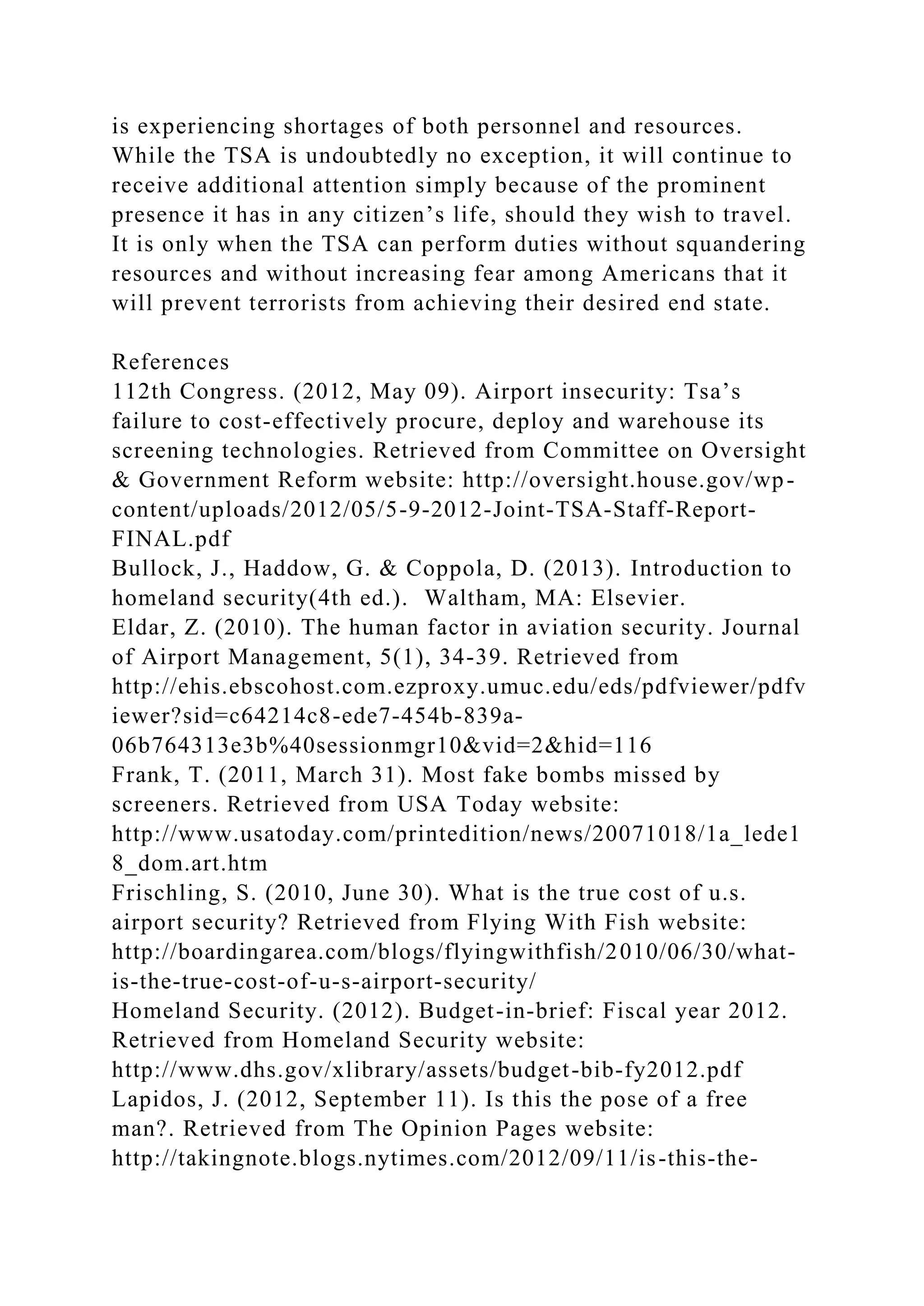 is experiencing shortages of both personnel and resources.
While the TSA is undoubtedly no exception, it will continue to
receive additional attention simply because of the prominent
presence it has in any citizen’s life, should they wish to travel.
It is only when the TSA can perform duties without squandering
resources and without increasing fear among Americans that it
will prevent terrorists from achieving their desired end state.
References
112th Congress. (2012, May 09). Airport insecurity: Tsa’s
failure to cost-effectively procure, deploy and warehouse its
screening technologies. Retrieved from Committee on Oversight
& Government Reform website: http://oversight.house.gov/wp-
content/uploads/2012/05/5-9-2012-Joint-TSA-Staff-Report-
FINAL.pdf
Bullock, J., Haddow, G. & Coppola, D. (2013). Introduction to
homeland security(4th ed.). Waltham, MA: Elsevier.
Eldar, Z. (2010). The human factor in aviation security. Journal
of Airport Management, 5(1), 34-39. Retrieved from
http://ehis.ebscohost.com.ezproxy.umuc.edu/eds/pdfviewer/pdfv
iewer?sid=c64214c8-ede7-454b-839a-
06b764313e3b%40sessionmgr10&vid=2&hid=116
Frank, T. (2011, March 31). Most fake bombs missed by
screeners. Retrieved from USA Today website:
http://www.usatoday.com/printedition/news/20071018/1a_lede1
8_dom.art.htm
Frischling, S. (2010, June 30). What is the true cost of u.s.
airport security? Retrieved from Flying With Fish website:
http://boardingarea.com/blogs/flyingwithfish/2010/06/30/what-
is-the-true-cost-of-u-s-airport-security/
Homeland Security. (2012). Budget-in-brief: Fiscal year 2012.
Retrieved from Homeland Security website:
http://www.dhs.gov/xlibrary/assets/budget-bib-fy2012.pdf
Lapidos, J. (2012, September 11). Is this the pose of a free
man?. Retrieved from The Opinion Pages website:
http://takingnote.blogs.nytimes.com/2012/09/11/is-this-the-
 