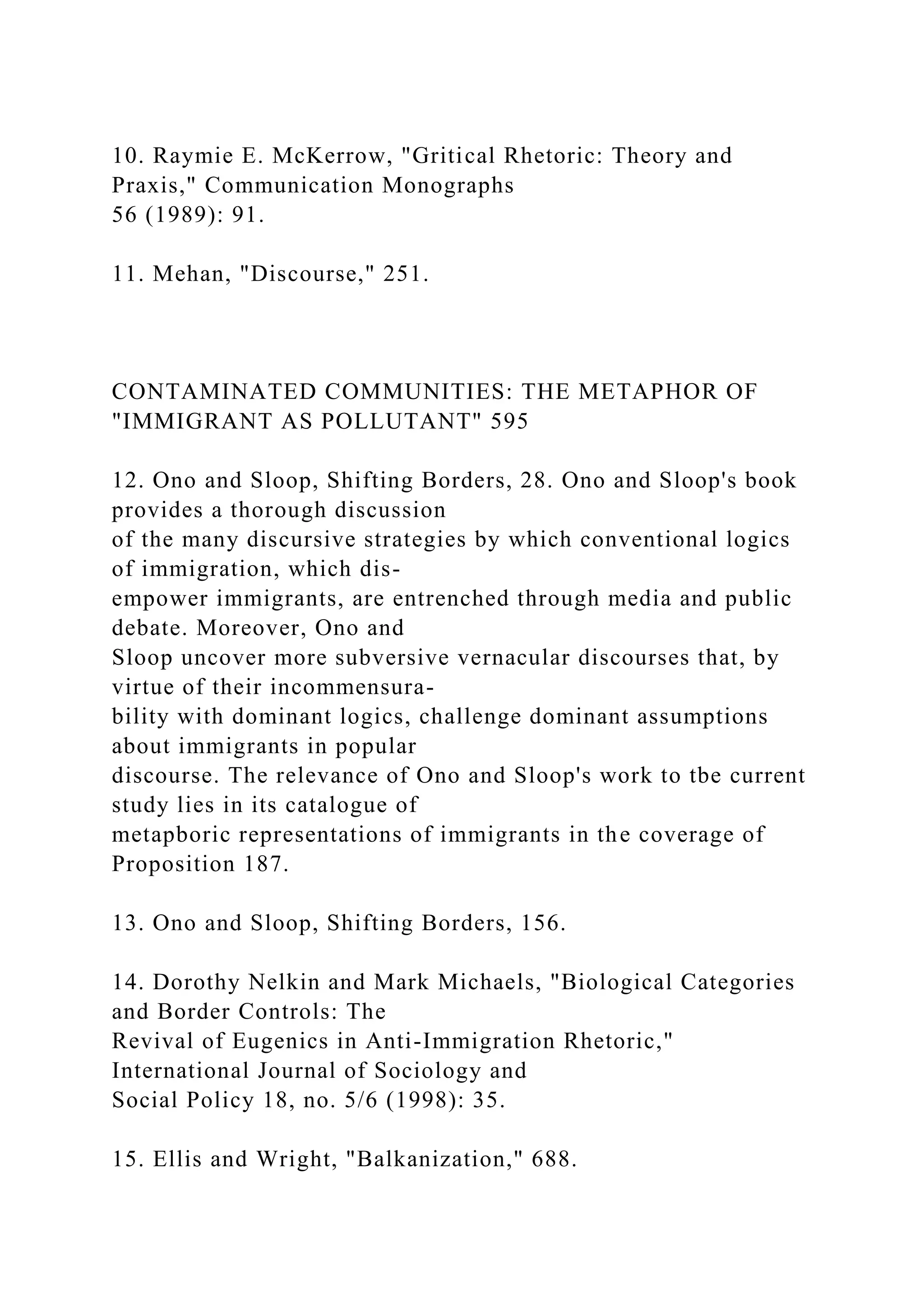10. Raymie E. McKerrow, "Gritical Rhetoric: Theory and
Praxis," Communication Monographs
56 (1989): 91.
11. Mehan, "Discourse," 251.
CONTAMINATED COMMUNITIES: THE METAPHOR OF
"IMMIGRANT AS POLLUTANT" 595
12. Ono and Sloop, Shifting Borders, 28. Ono and Sloop's book
provides a thorough discussion
of the many discursive strategies by which conventional logics
of immigration, which dis-
empower immigrants, are entrenched through media and public
debate. Moreover, Ono and
Sloop uncover more subversive vernacular discourses that, by
virtue of their incommensura-
bility with dominant logics, challenge dominant assumptions
about immigrants in popular
discourse. The relevance of Ono and Sloop's work to tbe current
study lies in its catalogue of
metapboric representations of immigrants in the coverage of
Proposition 187.
13. Ono and Sloop, Shifting Borders, 156.
14. Dorothy Nelkin and Mark Michaels, "Biological Categories
and Border Controls: The
Revival of Eugenics in Anti-Immigration Rhetoric,"
International Journal of Sociology and
Social Policy 18, no. 5/6 (1998): 35.
15. Ellis and Wright, "Balkanization," 688.
 