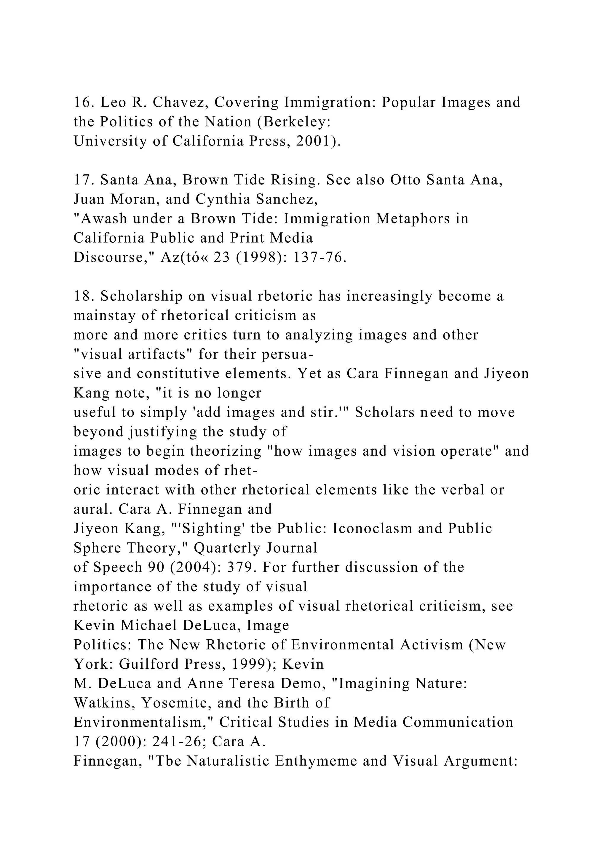 16. Leo R. Chavez, Covering Immigration: Popular Images and
the Politics of the Nation (Berkeley:
University of California Press, 2001).
17. Santa Ana, Brown Tide Rising. See also Otto Santa Ana,
Juan Moran, and Cynthia Sanchez,
"Awash under a Brown Tide: Immigration Metaphors in
California Public and Print Media
Discourse," Az(tó« 23 (1998): 137-76.
18. Scholarship on visual rbetoric has increasingly become a
mainstay of rhetorical criticism as
more and more critics turn to analyzing images and other
"visual artifacts" for their persua-
sive and constitutive elements. Yet as Cara Finnegan and Jiyeon
Kang note, "it is no longer
useful to simply 'add images and stir.'" Scholars need to move
beyond justifying the study of
images to begin theorizing "how images and vision operate" and
how visual modes of rhet-
oric interact with other rhetorical elements like the verbal or
aural. Cara A. Finnegan and
Jiyeon Kang, "'Sighting' tbe Public: Iconoclasm and Public
Sphere Theory," Quarterly Journal
of Speech 90 (2004): 379. For further discussion of the
importance of the study of visual
rhetoric as well as examples of visual rhetorical criticism, see
Kevin Michael DeLuca, Image
Politics: The New Rhetoric of Environmental Activism (New
York: Guilford Press, 1999); Kevin
M. DeLuca and Anne Teresa Demo, "Imagining Nature:
Watkins, Yosemite, and the Birth of
Environmentalism," Critical Studies in Media Communication
17 (2000): 241-26; Cara A.
Finnegan, "Tbe Naturalistic Enthymeme and Visual Argument:
 
