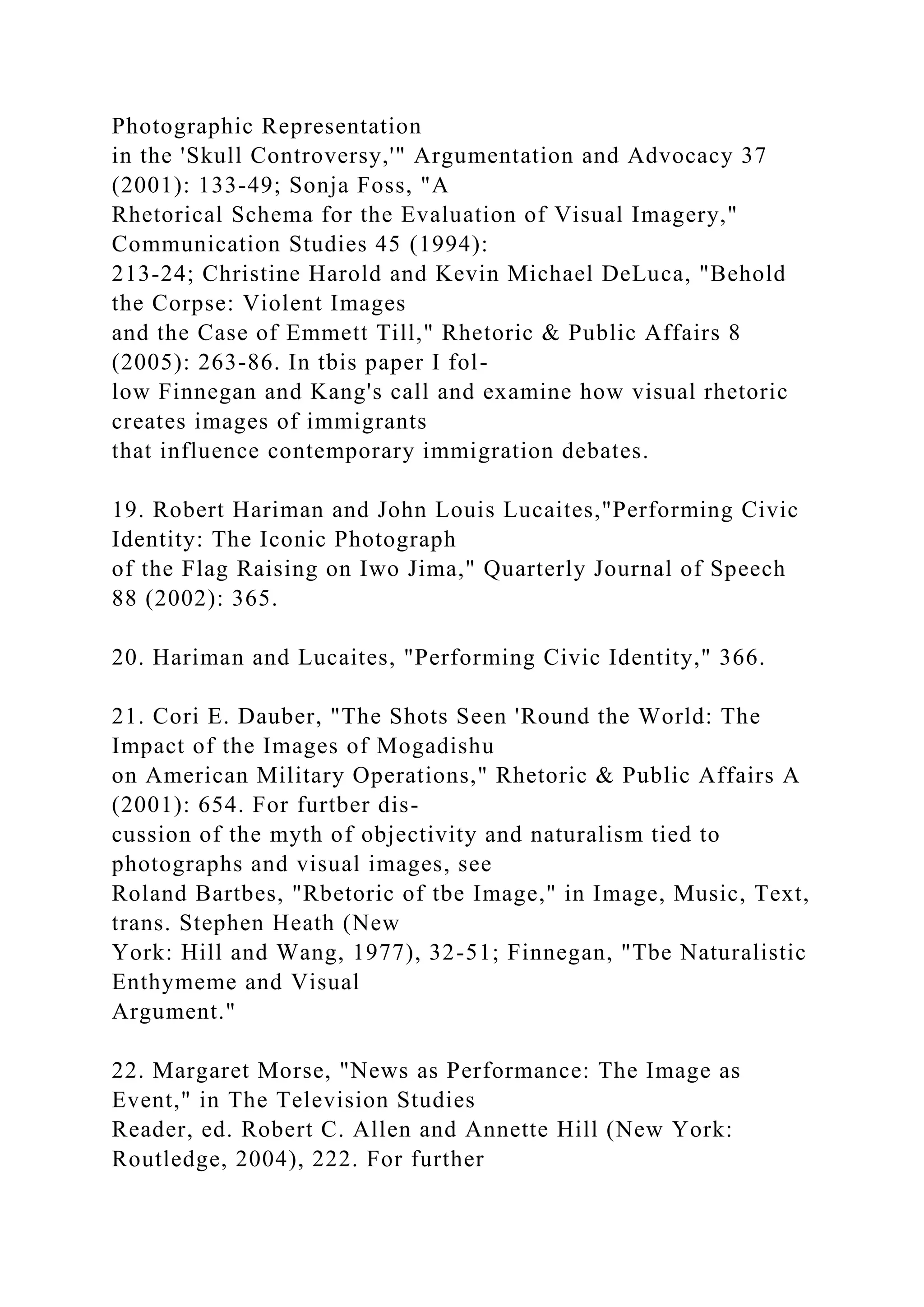 Photographic Representation
in the 'Skull Controversy,'" Argumentation and Advocacy 37
(2001): 133-49; Sonja Foss, "A
Rhetorical Schema for the Evaluation of Visual Imagery,"
Communication Studies 45 (1994):
213-24; Christine Harold and Kevin Michael DeLuca, "Behold
the Corpse: Violent Images
and the Case of Emmett Till," Rhetoric & Public Affairs 8
(2005): 263-86. In tbis paper I fol-
low Finnegan and Kang's call and examine how visual rhetoric
creates images of immigrants
that influence contemporary immigration debates.
19. Robert Hariman and John Louis Lucaites,"Performing Civic
Identity: The Iconic Photograph
of the Flag Raising on Iwo Jima," Quarterly Journal of Speech
88 (2002): 365.
20. Hariman and Lucaites, "Performing Civic Identity," 366.
21. Cori E. Dauber, "The Shots Seen 'Round the World: The
Impact of the Images of Mogadishu
on American Military Operations," Rhetoric & Public Affairs A
(2001): 654. For furtber dis-
cussion of the myth of objectivity and naturalism tied to
photographs and visual images, see
Roland Bartbes, "Rbetoric of tbe Image," in Image, Music, Text,
trans. Stephen Heath (New
York: Hill and Wang, 1977), 32-51; Finnegan, "Tbe Naturalistic
Enthymeme and Visual
Argument."
22. Margaret Morse, "News as Performance: The Image as
Event," in The Television Studies
Reader, ed. Robert C. Allen and Annette Hill (New York:
Routledge, 2004), 222. For further
 