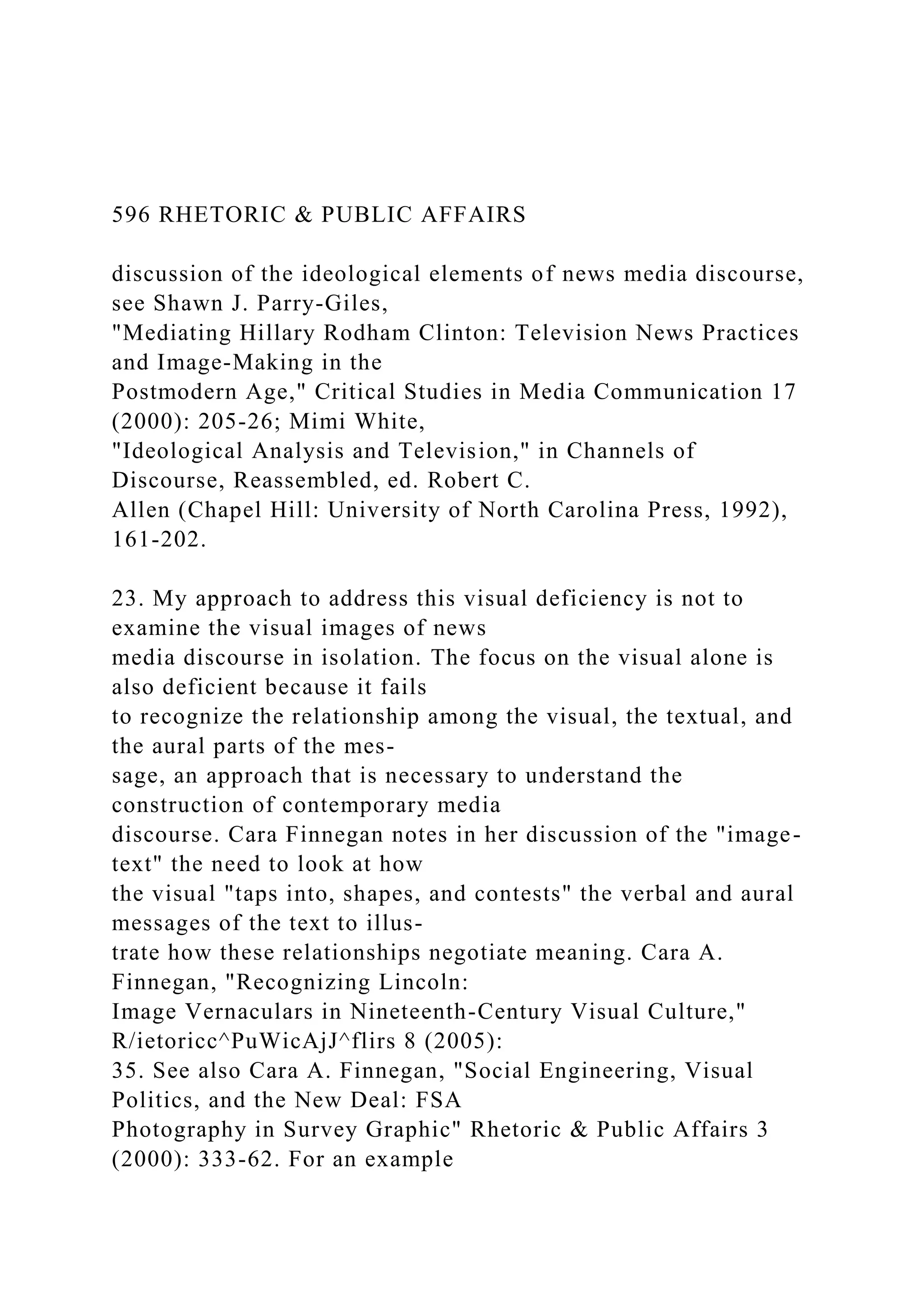 596 RHETORIC & PUBLIC AFFAIRS
discussion of the ideological elements of news media discourse,
see Shawn J. Parry-Giles,
"Mediating Hillary Rodham Clinton: Television News Practices
and Image-Making in the
Postmodern Age," Critical Studies in Media Communication 17
(2000): 205-26; Mimi White,
"Ideological Analysis and Television," in Channels of
Discourse, Reassembled, ed. Robert C.
Allen (Chapel Hill: University of North Carolina Press, 1992),
161-202.
23. My approach to address this visual deficiency is not to
examine the visual images of news
media discourse in isolation. The focus on the visual alone is
also deficient because it fails
to recognize the relationship among the visual, the textual, and
the aural parts of the mes-
sage, an approach that is necessary to understand the
construction of contemporary media
discourse. Cara Finnegan notes in her discussion of the "image-
text" the need to look at how
the visual "taps into, shapes, and contests" the verbal and aural
messages of the text to illus-
trate how these relationships negotiate meaning. Cara A.
Finnegan, "Recognizing Lincoln:
Image Vernaculars in Nineteenth-Century Visual Culture,"
R/ietoricc^PuWicAjJ^flirs 8 (2005):
35. See also Cara A. Finnegan, "Social Engineering, Visual
Politics, and the New Deal: FSA
Photography in Survey Graphic" Rhetoric & Public Affairs 3
(2000): 333-62. For an example
 