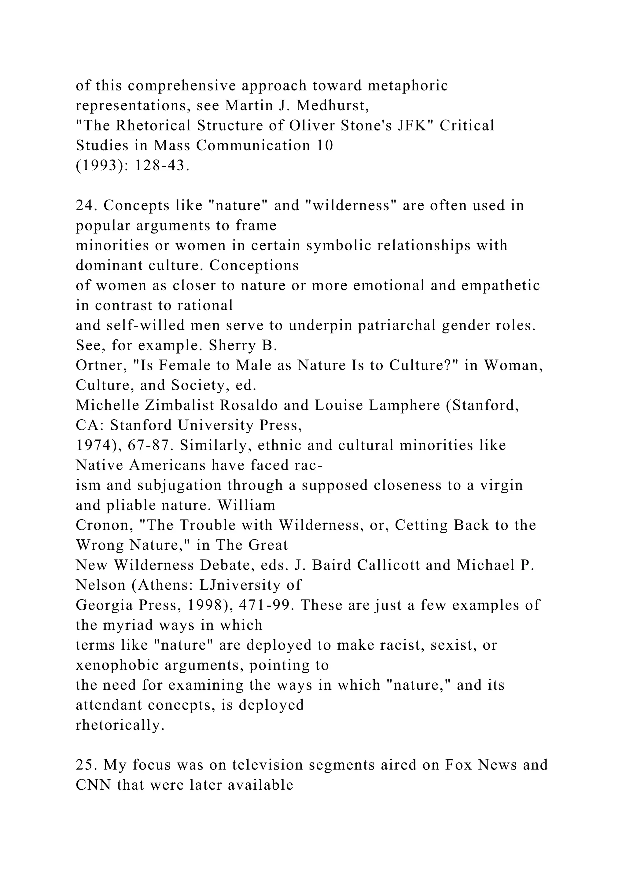 of this comprehensive approach toward metaphoric
representations, see Martin J. Medhurst,
"The Rhetorical Structure of Oliver Stone's JFK" Critical
Studies in Mass Communication 10
(1993): 128-43.
24. Concepts like "nature" and "wilderness" are often used in
popular arguments to frame
minorities or women in certain symbolic relationships with
dominant culture. Conceptions
of women as closer to nature or more emotional and empathetic
in contrast to rational
and self-willed men serve to underpin patriarchal gender roles.
See, for example. Sherry B.
Ortner, "Is Female to Male as Nature Is to Culture?" in Woman,
Culture, and Society, ed.
Michelle Zimbalist Rosaldo and Louise Lamphere (Stanford,
CA: Stanford University Press,
1974), 67-87. Similarly, ethnic and cultural minorities like
Native Americans have faced rac-
ism and subjugation through a supposed closeness to a virgin
and pliable nature. William
Cronon, "The Trouble with Wilderness, or, Cetting Back to the
Wrong Nature," in The Great
New Wilderness Debate, eds. J. Baird Callicott and Michael P.
Nelson (Athens: LJniversity of
Georgia Press, 1998), 471-99. These are just a few examples of
the myriad ways in which
terms like "nature" are deployed to make racist, sexist, or
xenophobic arguments, pointing to
the need for examining the ways in which "nature," and its
attendant concepts, is deployed
rhetorically.
25. My focus was on television segments aired on Fox News and
CNN that were later available
 