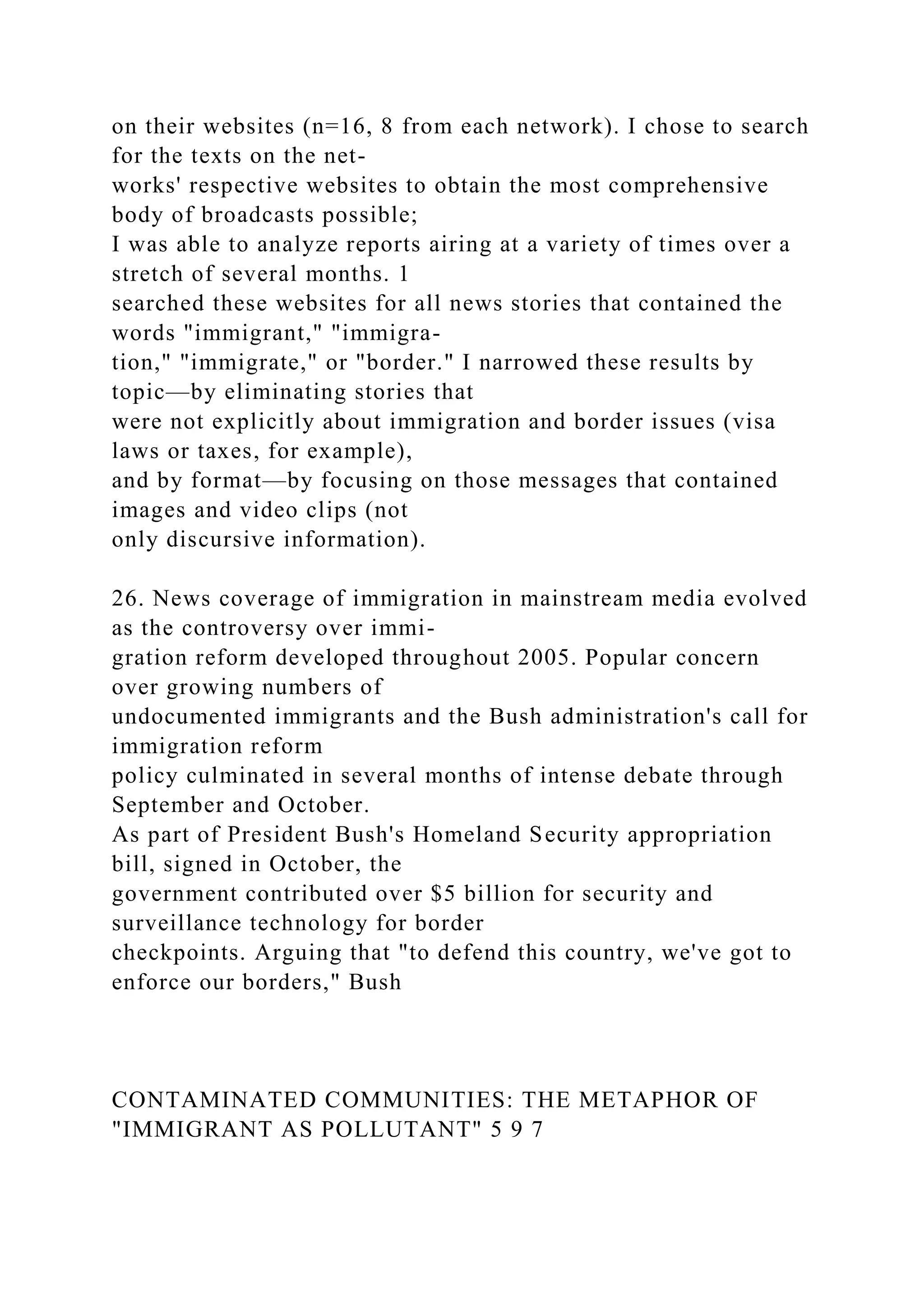 on their websites (n=16, 8 from each network). I chose to search
for the texts on the net-
works' respective websites to obtain the most comprehensive
body of broadcasts possible;
I was able to analyze reports airing at a variety of times over a
stretch of several months. 1
searched these websites for all news stories that contained the
words "immigrant," "immigra-
tion," "immigrate," or "border." I narrowed these results by
topic—by eliminating stories that
were not explicitly about immigration and border issues (visa
laws or taxes, for example),
and by format—by focusing on those messages that contained
images and video clips (not
only discursive information).
26. News coverage of immigration in mainstream media evolved
as the controversy over immi-
gration reform developed throughout 2005. Popular concern
over growing numbers of
undocumented immigrants and the Bush administration's call for
immigration reform
policy culminated in several months of intense debate through
September and October.
As part of President Bush's Homeland Security appropriation
bill, signed in October, the
government contributed over $5 billion for security and
surveillance technology for border
checkpoints. Arguing that "to defend this country, we've got to
enforce our borders," Bush
CONTAMINATED COMMUNITIES: THE METAPHOR OF
"IMMIGRANT AS POLLUTANT" 5 9 7
 