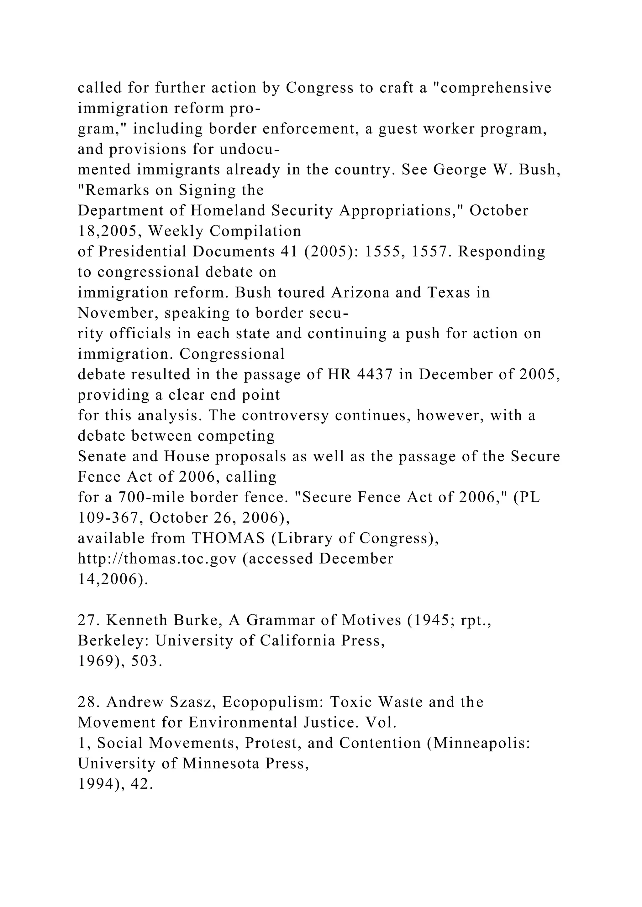 called for further action by Congress to craft a "comprehensive
immigration reform pro-
gram," including border enforcement, a guest worker program,
and provisions for undocu-
mented immigrants already in the country. See George W. Bush,
"Remarks on Signing the
Department of Homeland Security Appropriations," October
18,2005, Weekly Compilation
of Presidential Documents 41 (2005): 1555, 1557. Responding
to congressional debate on
immigration reform. Bush toured Arizona and Texas in
November, speaking to border secu-
rity officials in each state and continuing a push for action on
immigration. Congressional
debate resulted in the passage of HR 4437 in December of 2005,
providing a clear end point
for this analysis. The controversy continues, however, with a
debate between competing
Senate and House proposals as well as the passage of the Secure
Fence Act of 2006, calling
for a 700-mile border fence. "Secure Fence Act of 2006," (PL
109-367, October 26, 2006),
available from THOMAS (Library of Congress),
http://thomas.toc.gov (accessed December
14,2006).
27. Kenneth Burke, A Grammar of Motives (1945; rpt.,
Berkeley: University of California Press,
1969), 503.
28. Andrew Szasz, Ecopopulism: Toxic Waste and the
Movement for Environmental Justice. Vol.
1, Social Movements, Protest, and Contention (Minneapolis:
University of Minnesota Press,
1994), 42.
 