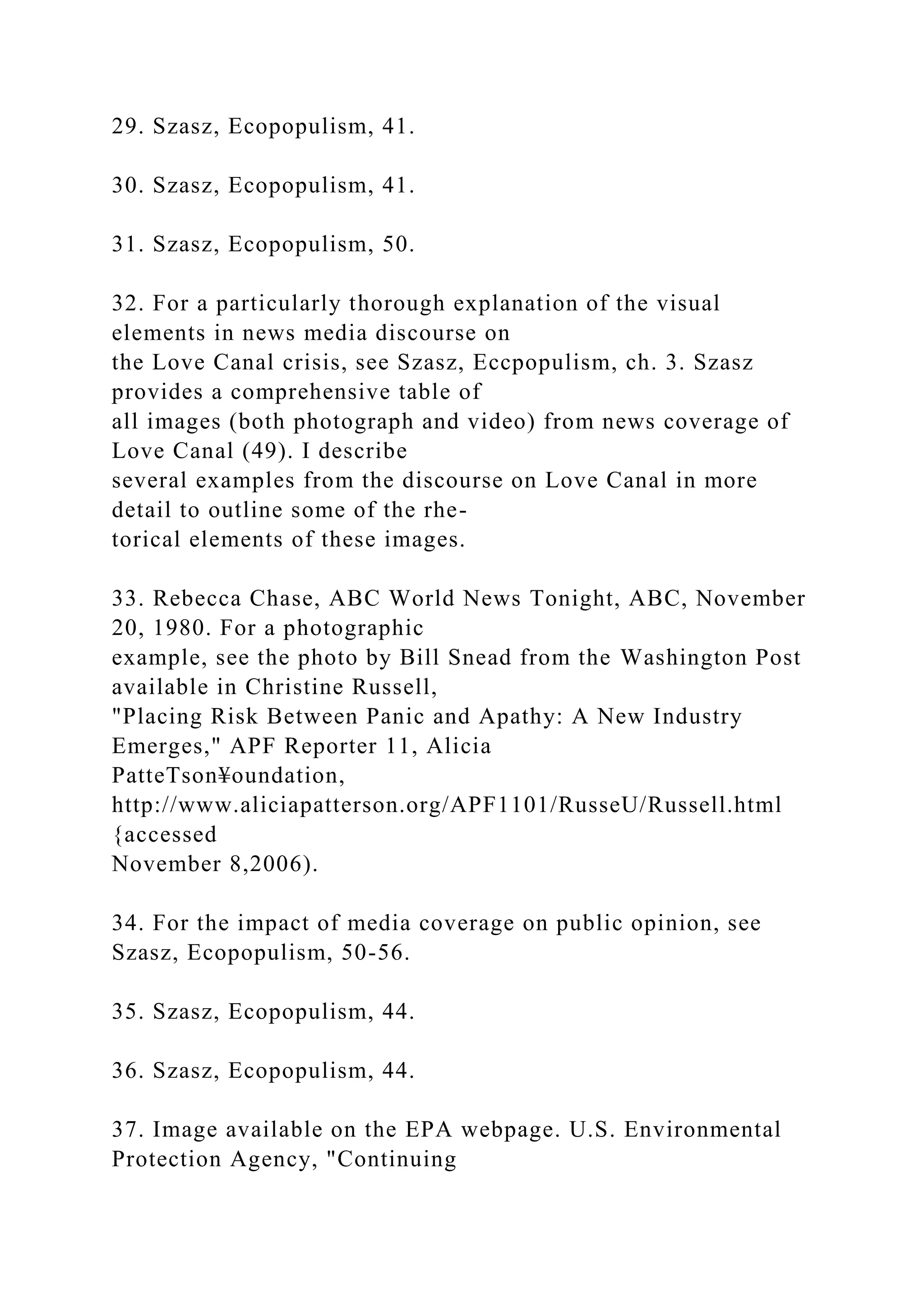 29. Szasz, Ecopopulism, 41.
30. Szasz, Ecopopulism, 41.
31. Szasz, Ecopopulism, 50.
32. For a particularly thorough explanation of the visual
elements in news media discourse on
the Love Canal crisis, see Szasz, Eccpopulism, ch. 3. Szasz
provides a comprehensive table of
all images (both photograph and video) from news coverage of
Love Canal (49). I describe
several examples from the discourse on Love Canal in more
detail to outline some of the rhe-
torical elements of these images.
33. Rebecca Chase, ABC World News Tonight, ABC, November
20, 1980. For a photographic
example, see the photo by Bill Snead from the Washington Post
available in Christine Russell,
"Placing Risk Between Panic and Apathy: A New Industry
Emerges," APF Reporter 11, Alicia
PatteTson¥oundation,
http://www.aliciapatterson.org/APF1101/RusseU/Russell.html
{accessed
November 8,2006).
34. For the impact of media coverage on public opinion, see
Szasz, Ecopopulism, 50-56.
35. Szasz, Ecopopulism, 44.
36. Szasz, Ecopopulism, 44.
37. Image available on the EPA webpage. U.S. Environmental
Protection Agency, "Continuing
 