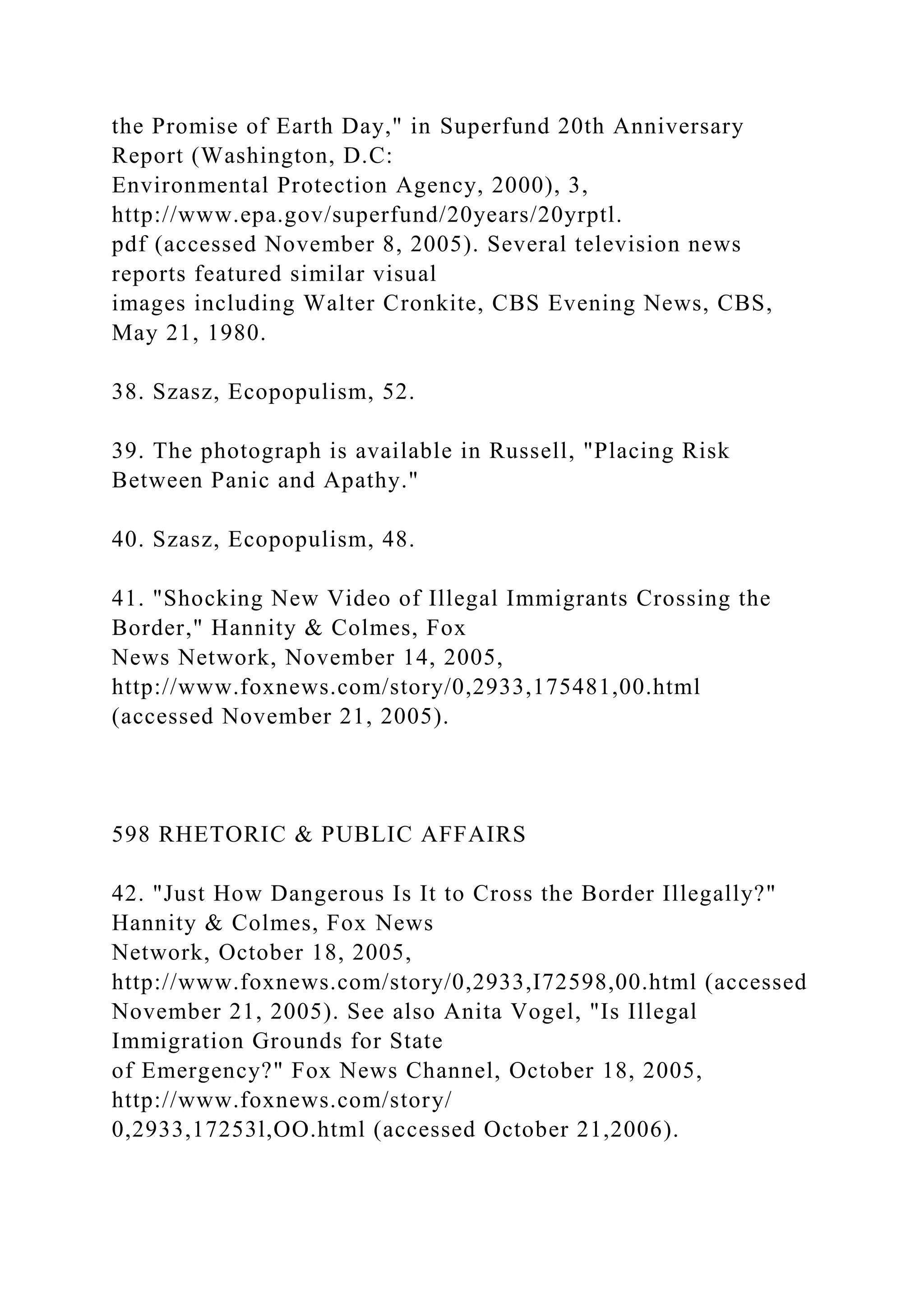 the Promise of Earth Day," in Superfund 20th Anniversary
Report (Washington, D.C:
Environmental Protection Agency, 2000), 3,
http://www.epa.gov/superfund/20years/20yrptl.
pdf (accessed November 8, 2005). Several television news
reports featured similar visual
images including Walter Cronkite, CBS Evening News, CBS,
May 21, 1980.
38. Szasz, Ecopopulism, 52.
39. The photograph is available in Russell, "Placing Risk
Between Panic and Apathy."
40. Szasz, Ecopopulism, 48.
41. "Shocking New Video of Illegal Immigrants Crossing the
Border," Hannity & Colmes, Fox
News Network, November 14, 2005,
http://www.foxnews.com/story/0,2933,175481,00.html
(accessed November 21, 2005).
598 RHETORIC & PUBLIC AFFAIRS
42. "Just How Dangerous Is It to Cross the Border Illegally?"
Hannity & Colmes, Fox News
Network, October 18, 2005,
http://www.foxnews.com/story/0,2933,I72598,00.html (accessed
November 21, 2005). See also Anita Vogel, "Is Illegal
Immigration Grounds for State
of Emergency?" Fox News Channel, October 18, 2005,
http://www.foxnews.com/story/
0,2933,17253l,OO.html (accessed October 21,2006).
 