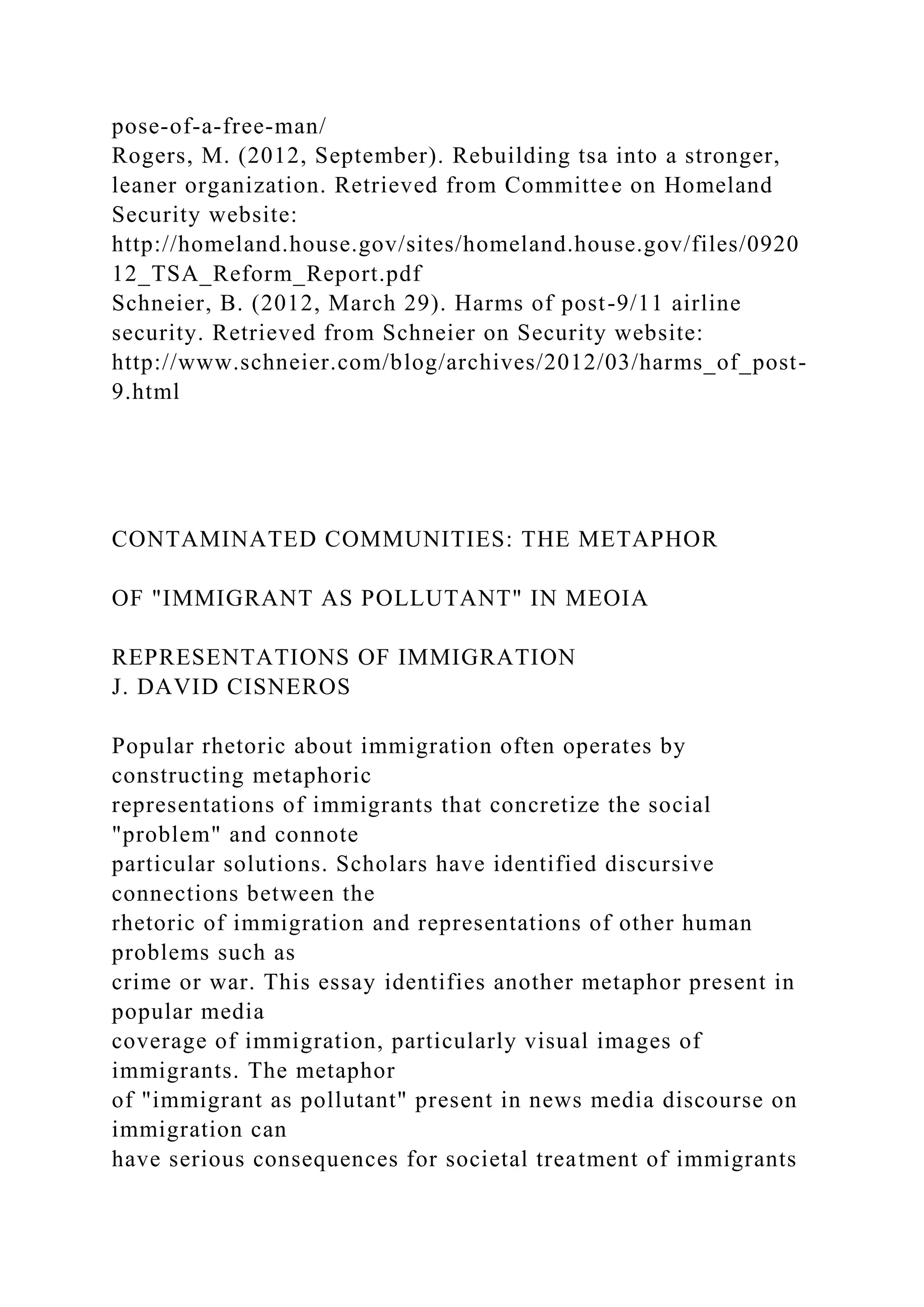 pose-of-a-free-man/
Rogers, M. (2012, September). Rebuilding tsa into a stronger,
leaner organization. Retrieved from Committee on Homeland
Security website:
http://homeland.house.gov/sites/homeland.house.gov/files/0920
12_TSA_Reform_Report.pdf
Schneier, B. (2012, March 29). Harms of post-9/11 airline
security. Retrieved from Schneier on Security website:
http://www.schneier.com/blog/archives/2012/03/harms_of_post-
9.html
CONTAMINATED COMMUNITIES: THE METAPHOR
OF "IMMIGRANT AS POLLUTANT" IN MEOIA
REPRESENTATIONS OF IMMIGRATION
J. DAVID CISNEROS
Popular rhetoric about immigration often operates by
constructing metaphoric
representations of immigrants that concretize the social
"problem" and connote
particular solutions. Scholars have identified discursive
connections between the
rhetoric of immigration and representations of other human
problems such as
crime or war. This essay identifies another metaphor present in
popular media
coverage of immigration, particularly visual images of
immigrants. The metaphor
of "immigrant as pollutant" present in news media discourse on
immigration can
have serious consequences for societal treatment of immigrants
 