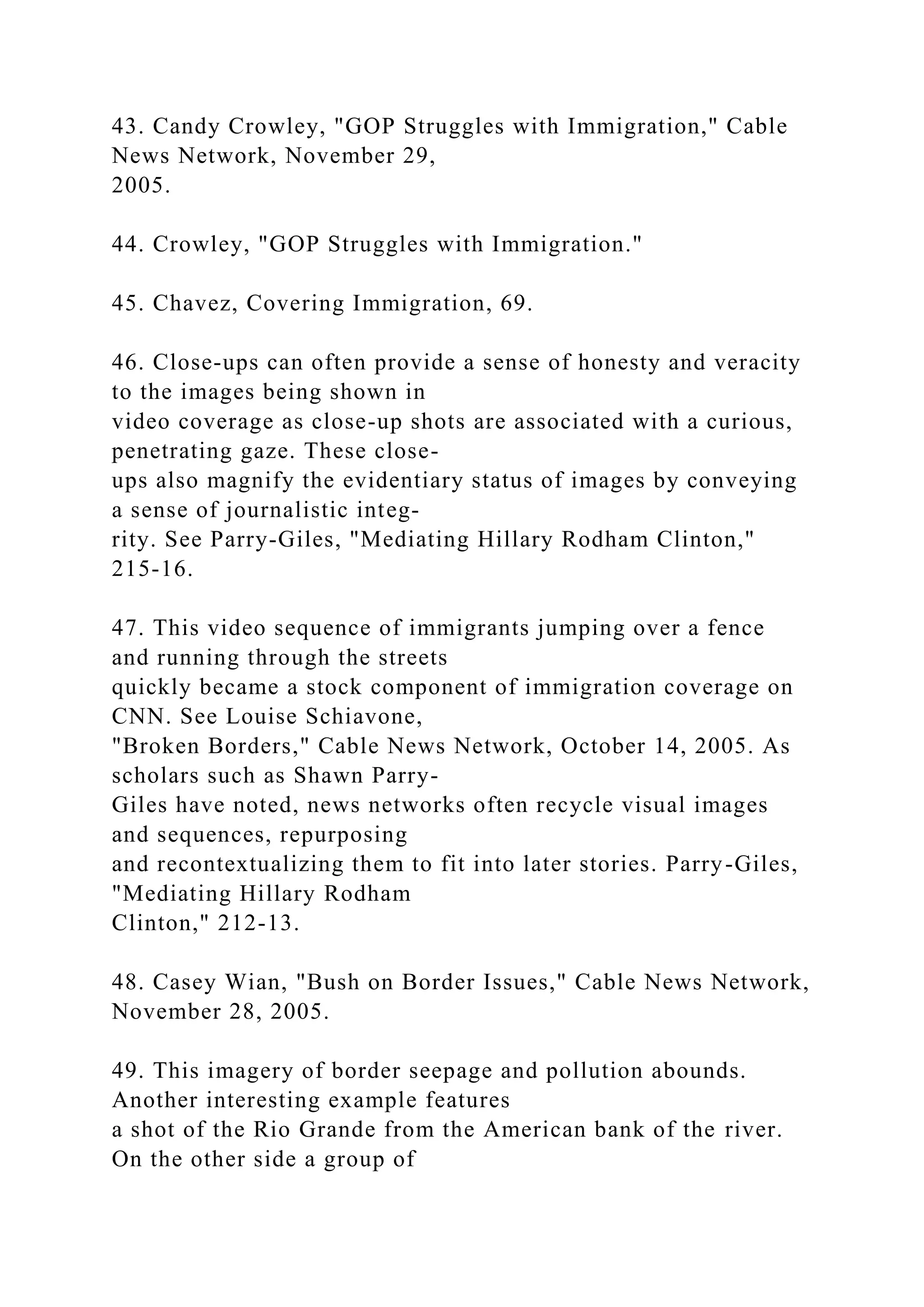 43. Candy Crowley, "GOP Struggles with Immigration," Cable
News Network, November 29,
2005.
44. Crowley, "GOP Struggles with Immigration."
45. Chavez, Covering Immigration, 69.
46. Close-ups can often provide a sense of honesty and veracity
to the images being shown in
video coverage as close-up shots are associated with a curious,
penetrating gaze. These close-
ups also magnify the evidentiary status of images by conveying
a sense of journalistic integ-
rity. See Parry-Giles, "Mediating Hillary Rodham Clinton,"
215-16.
47. This video sequence of immigrants jumping over a fence
and running through the streets
quickly became a stock component of immigration coverage on
CNN. See Louise Schiavone,
"Broken Borders," Cable News Network, October 14, 2005. As
scholars such as Shawn Parry-
Giles have noted, news networks often recycle visual images
and sequences, repurposing
and recontextualizing them to fit into later stories. Parry-Giles,
"Mediating Hillary Rodham
Clinton," 212-13.
48. Casey Wian, "Bush on Border Issues," Cable News Network,
November 28, 2005.
49. This imagery of border seepage and pollution abounds.
Another interesting example features
a shot of the Rio Grande from the American bank of the river.
On the other side a group of
 
