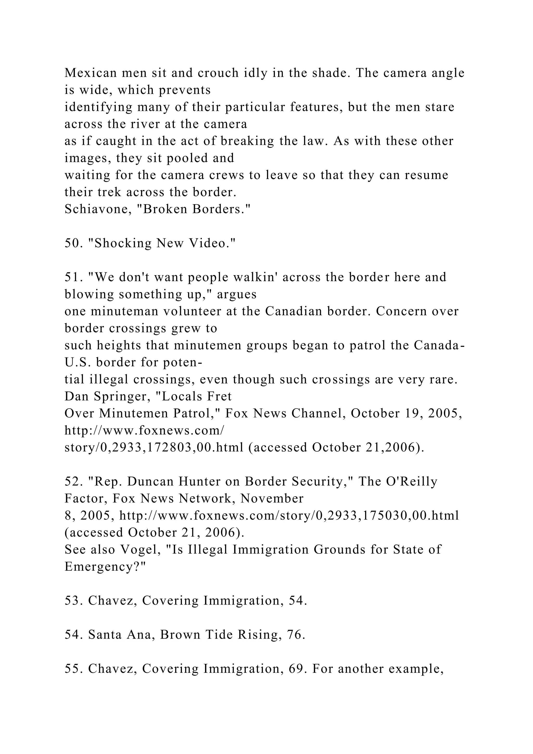 Mexican men sit and crouch idly in the shade. The camera angle
is wide, which prevents
identifying many of their particular features, but the men stare
across the river at the camera
as if caught in the act of breaking the law. As with these other
images, they sit pooled and
waiting for the camera crews to leave so that they can resume
their trek across the border.
Schiavone, "Broken Borders."
50. "Shocking New Video."
51. "We don't want people walkin' across the border here and
blowing something up," argues
one minuteman volunteer at the Canadian border. Concern over
border crossings grew to
such heights that minutemen groups began to patrol the Canada-
U.S. border for poten-
tial illegal crossings, even though such crossings are very rare.
Dan Springer, "Locals Fret
Over Minutemen Patrol," Fox News Channel, October 19, 2005,
http://www.foxnews.com/
story/0,2933,172803,00.html (accessed October 21,2006).
52. "Rep. Duncan Hunter on Border Security," The O'Reilly
Factor, Fox News Network, November
8, 2005, http://www.foxnews.com/story/0,2933,175030,00.html
(accessed October 21, 2006).
See also Vogel, "Is Illegal Immigration Grounds for State of
Emergency?"
53. Chavez, Covering Immigration, 54.
54. Santa Ana, Brown Tide Rising, 76.
55. Chavez, Covering Immigration, 69. For another example,
 