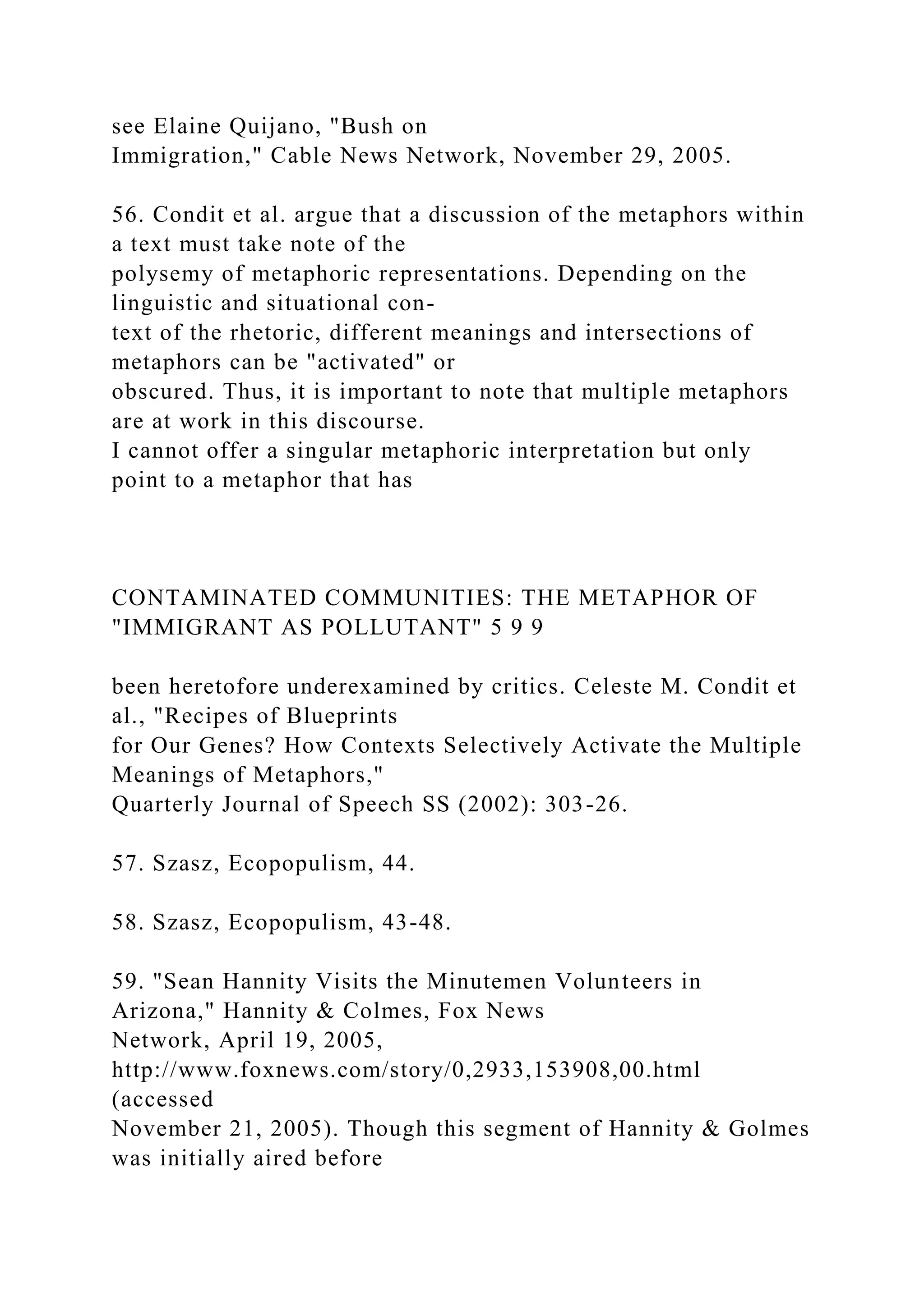 see Elaine Quijano, "Bush on
Immigration," Cable News Network, November 29, 2005.
56. Condit et al. argue that a discussion of the metaphors within
a text must take note of the
polysemy of metaphoric representations. Depending on the
linguistic and situational con-
text of the rhetoric, different meanings and intersections of
metaphors can be "activated" or
obscured. Thus, it is important to note that multiple metaphors
are at work in this discourse.
I cannot offer a singular metaphoric interpretation but only
point to a metaphor that has
CONTAMINATED COMMUNITIES: THE METAPHOR OF
"IMMIGRANT AS POLLUTANT" 5 9 9
been heretofore underexamined by critics. Celeste M. Condit et
al., "Recipes of Blueprints
for Our Genes? How Contexts Selectively Activate the Multiple
Meanings of Metaphors,"
Quarterly Journal of Speech SS (2002): 303-26.
57. Szasz, Ecopopulism, 44.
58. Szasz, Ecopopulism, 43-48.
59. "Sean Hannity Visits the Minutemen Volunteers in
Arizona," Hannity & Colmes, Fox News
Network, April 19, 2005,
http://www.foxnews.com/story/0,2933,153908,00.html
(accessed
November 21, 2005). Though this segment of Hannity & Golmes
was initially aired before
 