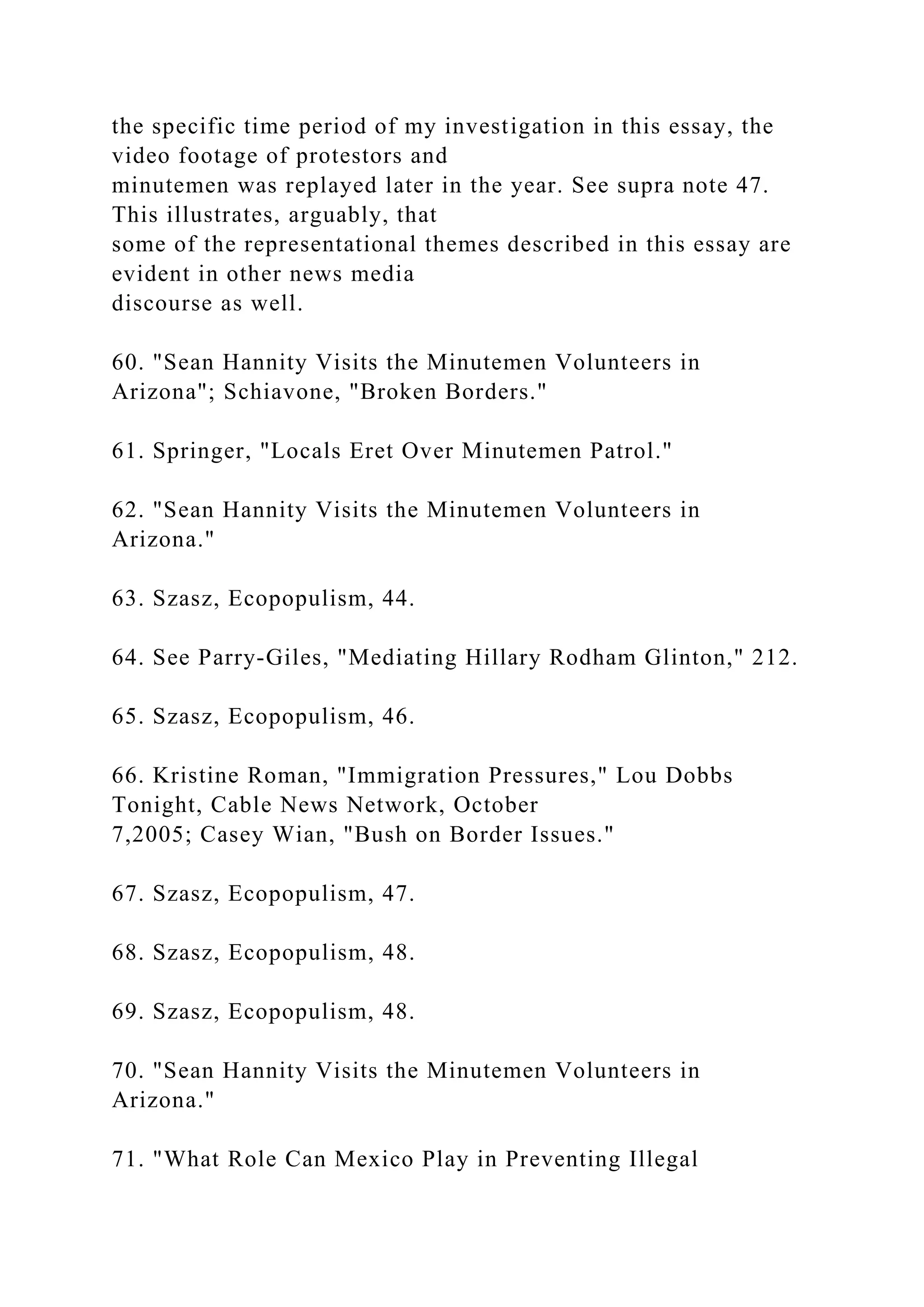 the specific time period of my investigation in this essay, the
video footage of protestors and
minutemen was replayed later in the year. See supra note 47.
This illustrates, arguably, that
some of the representational themes described in this essay are
evident in other news media
discourse as well.
60. "Sean Hannity Visits the Minutemen Volunteers in
Arizona"; Schiavone, "Broken Borders."
61. Springer, "Locals Eret Over Minutemen Patrol."
62. "Sean Hannity Visits the Minutemen Volunteers in
Arizona."
63. Szasz, Ecopopulism, 44.
64. See Parry-Giles, "Mediating Hillary Rodham Glinton," 212.
65. Szasz, Ecopopulism, 46.
66. Kristine Roman, "Immigration Pressures," Lou Dobbs
Tonight, Cable News Network, October
7,2005; Casey Wian, "Bush on Border Issues."
67. Szasz, Ecopopulism, 47.
68. Szasz, Ecopopulism, 48.
69. Szasz, Ecopopulism, 48.
70. "Sean Hannity Visits the Minutemen Volunteers in
Arizona."
71. "What Role Can Mexico Play in Preventing Illegal
 