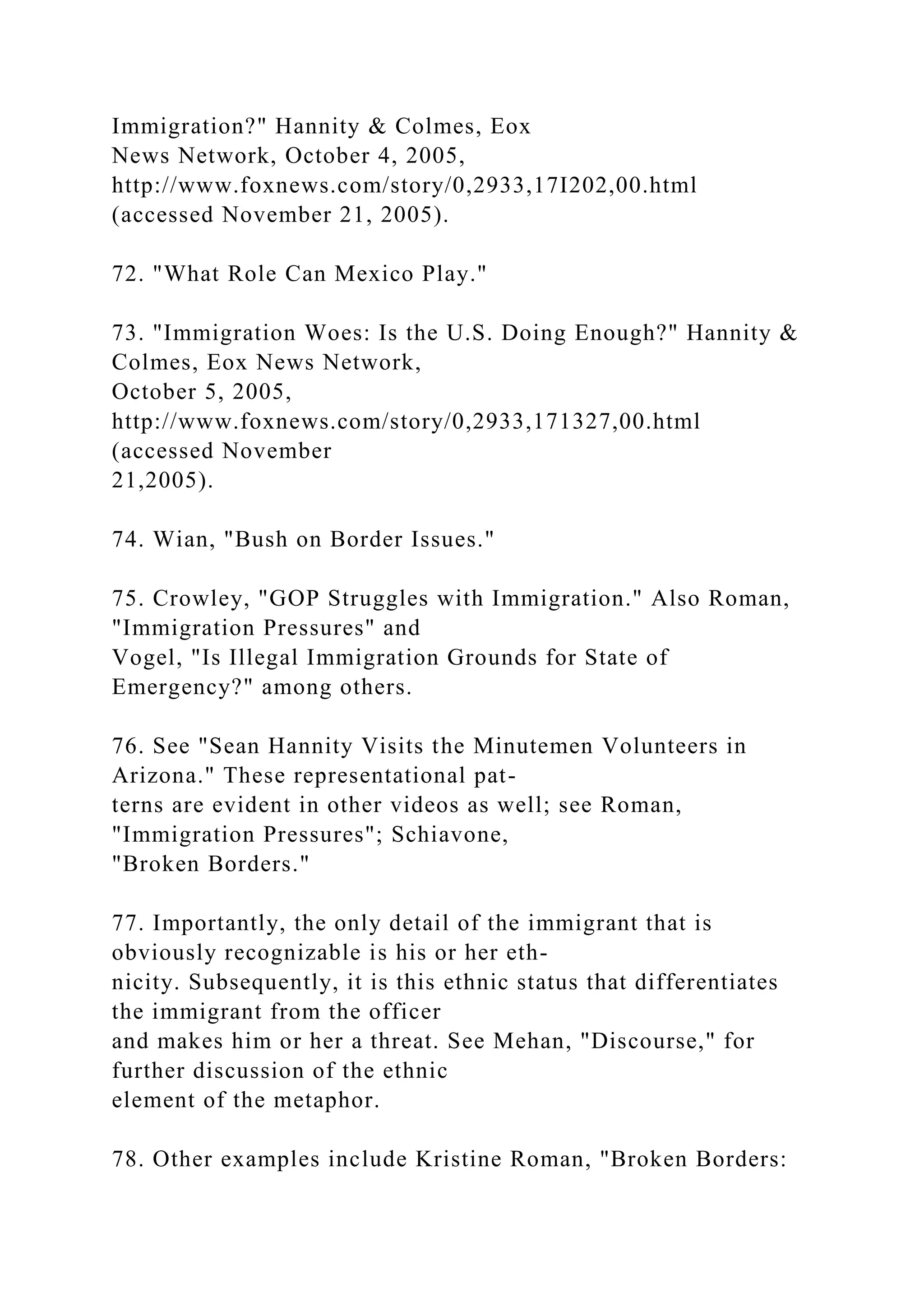 Immigration?" Hannity & Colmes, Eox
News Network, October 4, 2005,
http://www.foxnews.com/story/0,2933,17I202,00.html
(accessed November 21, 2005).
72. "What Role Can Mexico Play."
73. "Immigration Woes: Is the U.S. Doing Enough?" Hannity &
Colmes, Eox News Network,
October 5, 2005,
http://www.foxnews.com/story/0,2933,171327,00.html
(accessed November
21,2005).
74. Wian, "Bush on Border Issues."
75. Crowley, "GOP Struggles with Immigration." Also Roman,
"Immigration Pressures" and
Vogel, "Is Illegal Immigration Grounds for State of
Emergency?" among others.
76. See "Sean Hannity Visits the Minutemen Volunteers in
Arizona." These representational pat-
terns are evident in other videos as well; see Roman,
"Immigration Pressures"; Schiavone,
"Broken Borders."
77. Importantly, the only detail of the immigrant that is
obviously recognizable is his or her eth-
nicity. Subsequently, it is this ethnic status that differentiates
the immigrant from the officer
and makes him or her a threat. See Mehan, "Discourse," for
further discussion of the ethnic
element of the metaphor.
78. Other examples include Kristine Roman, "Broken Borders:
 