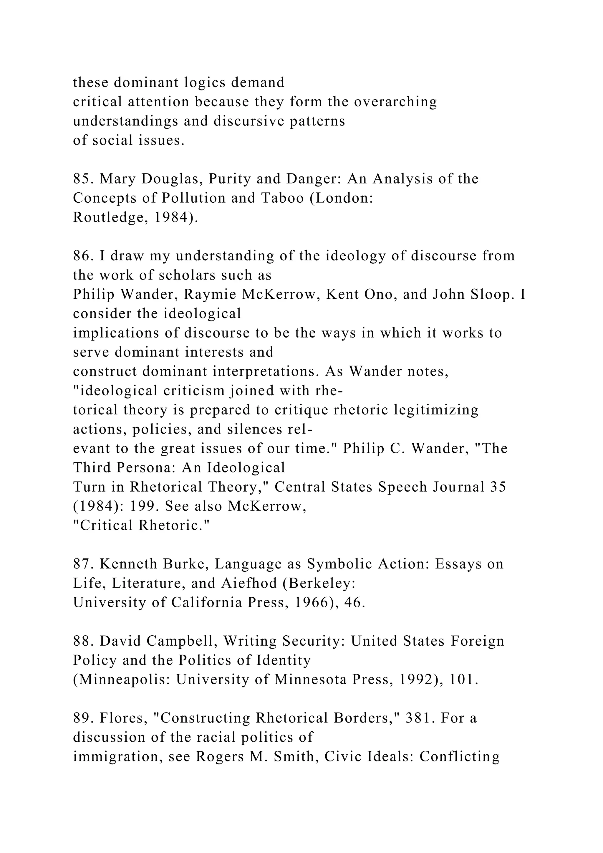 these dominant logics demand
critical attention because they form the overarching
understandings and discursive patterns
of social issues.
85. Mary Douglas, Purity and Danger: An Analysis of the
Concepts of Pollution and Taboo (London:
Routledge, 1984).
86. I draw my understanding of the ideology of discourse from
the work of scholars such as
Philip Wander, Raymie McKerrow, Kent Ono, and John Sloop. I
consider the ideological
implications of discourse to be the ways in which it works to
serve dominant interests and
construct dominant interpretations. As Wander notes,
"ideological criticism joined with rhe-
torical theory is prepared to critique rhetoric legitimizing
actions, policies, and silences rel-
evant to the great issues of our time." Philip C. Wander, "The
Third Persona: An Ideological
Turn in Rhetorical Theory," Central States Speech Journal 35
(1984): 199. See also McKerrow,
"Critical Rhetoric."
87. Kenneth Burke, Language as Symbolic Action: Essays on
Life, Literature, and Aiefhod (Berkeley:
University of California Press, 1966), 46.
88. David Campbell, Writing Security: United States Foreign
Policy and the Politics of Identity
(Minneapolis: University of Minnesota Press, 1992), 101.
89. Flores, "Constructing Rhetorical Borders," 381. For a
discussion of the racial politics of
immigration, see Rogers M. Smith, Civic Ideals: Conflicting
 