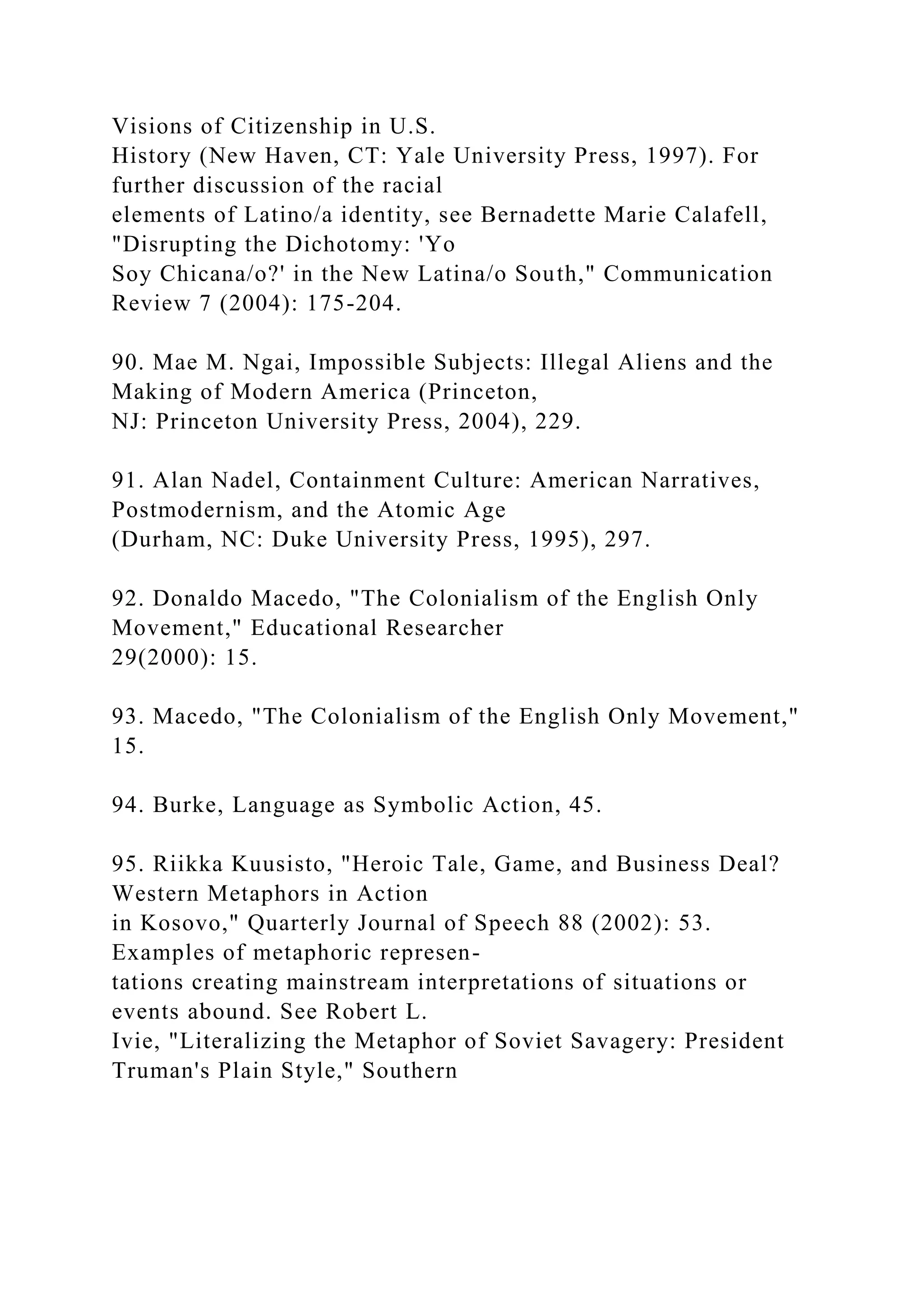 Visions of Citizenship in U.S.
History (New Haven, CT: Yale University Press, 1997). For
further discussion of the racial
elements of Latino/a identity, see Bernadette Marie Calafell,
"Disrupting the Dichotomy: 'Yo
Soy Chicana/o?' in the New Latina/o South," Communication
Review 7 (2004): 175-204.
90. Mae M. Ngai, Impossible Subjects: Illegal Aliens and the
Making of Modern America (Princeton,
NJ: Princeton University Press, 2004), 229.
91. Alan Nadel, Containment Culture: American Narratives,
Postmodernism, and the Atomic Age
(Durham, NC: Duke University Press, 1995), 297.
92. Donaldo Macedo, "The Colonialism of the English Only
Movement," Educational Researcher
29(2000): 15.
93. Macedo, "The Colonialism of the English Only Movement,"
15.
94. Burke, Language as Symbolic Action, 45.
95. Riikka Kuusisto, "Heroic Tale, Game, and Business Deal?
Western Metaphors in Action
in Kosovo," Quarterly Journal of Speech 88 (2002): 53.
Examples of metaphoric represen-
tations creating mainstream interpretations of situations or
events abound. See Robert L.
Ivie, "Literalizing the Metaphor of Soviet Savagery: President
Truman's Plain Style," Southern
 
