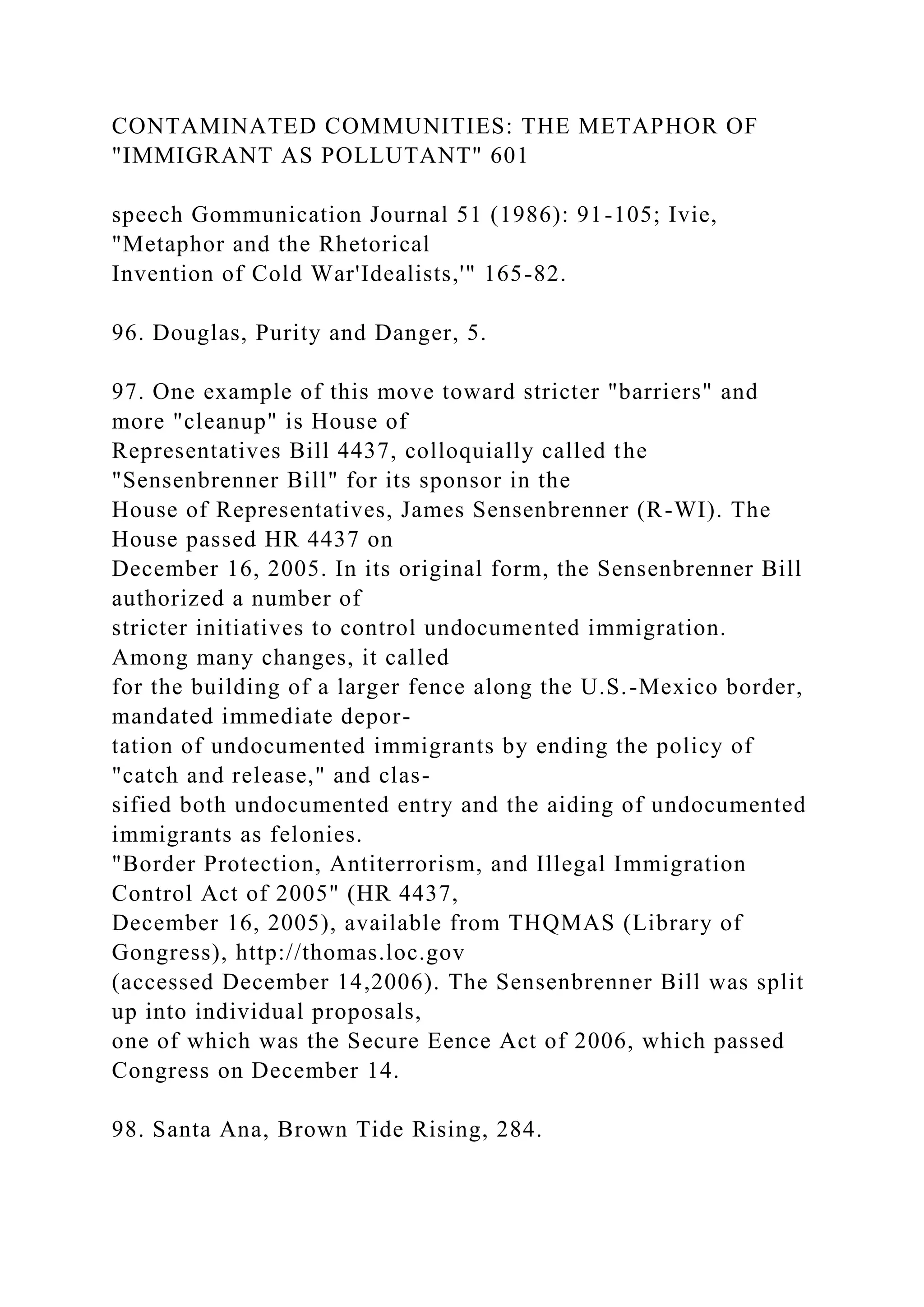 CONTAMINATED COMMUNITIES: THE METAPHOR OF
"IMMIGRANT AS POLLUTANT" 601
speech Gommunication Journal 51 (1986): 91-105; Ivie,
"Metaphor and the Rhetorical
Invention of Cold War'Idealists,'" 165-82.
96. Douglas, Purity and Danger, 5.
97. One example of this move toward stricter "barriers" and
more "cleanup" is House of
Representatives Bill 4437, colloquially called the
"Sensenbrenner Bill" for its sponsor in the
House of Representatives, James Sensenbrenner (R-WI). The
House passed HR 4437 on
December 16, 2005. In its original form, the Sensenbrenner Bill
authorized a number of
stricter initiatives to control undocumented immigration.
Among many changes, it called
for the building of a larger fence along the U.S.-Mexico border,
mandated immediate depor-
tation of undocumented immigrants by ending the policy of
"catch and release," and clas-
sified both undocumented entry and the aiding of undocumented
immigrants as felonies.
"Border Protection, Antiterrorism, and Illegal Immigration
Control Act of 2005" (HR 4437,
December 16, 2005), available from THQMAS (Library of
Gongress), http://thomas.loc.gov
(accessed December 14,2006). The Sensenbrenner Bill was split
up into individual proposals,
one of which was the Secure Eence Act of 2006, which passed
Congress on December 14.
98. Santa Ana, Brown Tide Rising, 284.
 