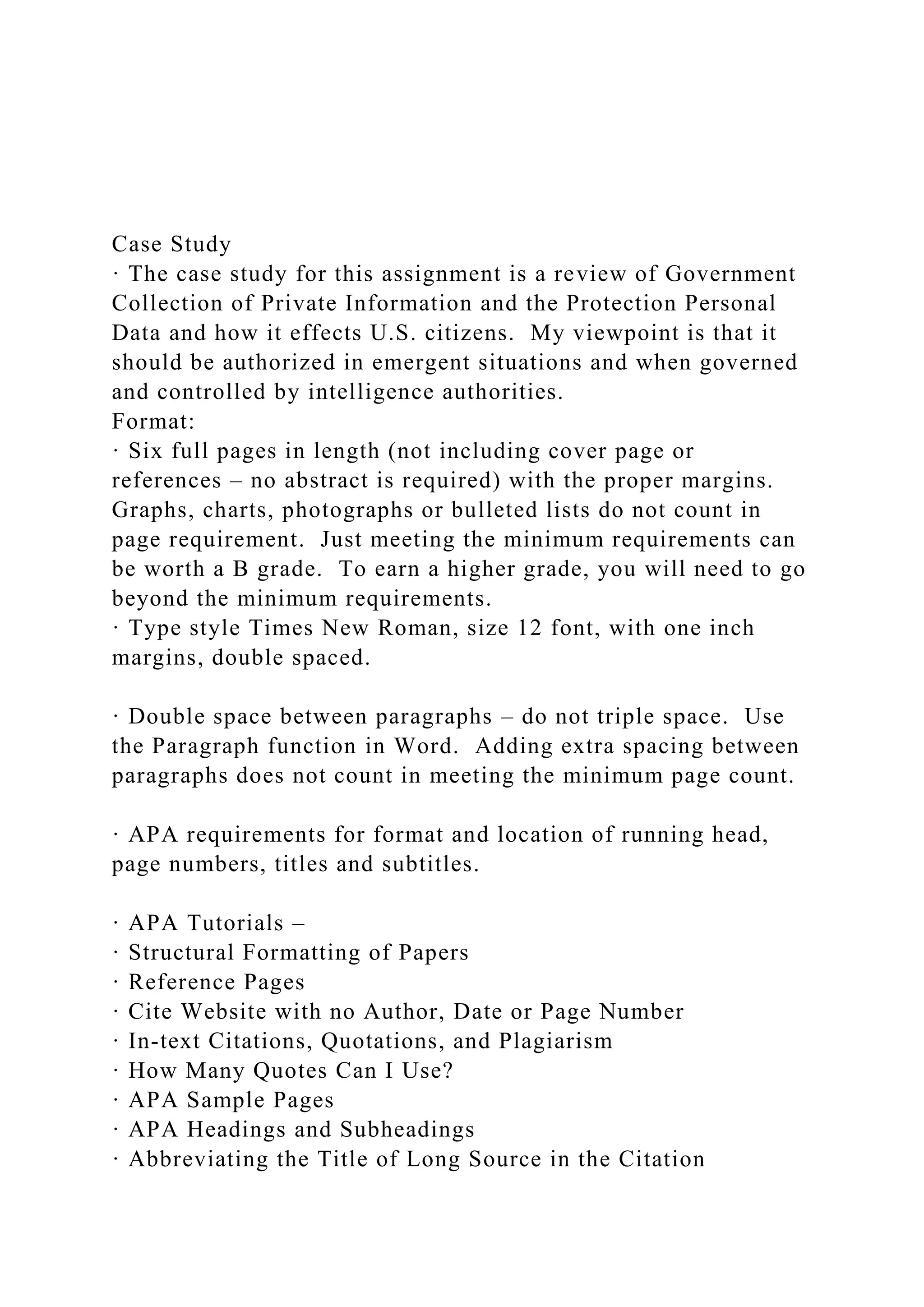 Case Study
· The case study for this assignment is a review of Government
Collection of Private Information and the Protection Personal
Data and how it effects U.S. citizens. My viewpoint is that it
should be authorized in emergent situations and when governed
and controlled by intelligence authorities.
Format:
· Six full pages in length (not including cover page or
references – no abstract is required) with the proper margins.
Graphs, charts, photographs or bulleted lists do not count in
page requirement. Just meeting the minimum requirements can
be worth a B grade. To earn a higher grade, you will need to go
beyond the minimum requirements.
· Type style Times New Roman, size 12 font, with one inch
margins, double spaced.
· Double space between paragraphs – do not triple space. Use
the Paragraph function in Word. Adding extra spacing between
paragraphs does not count in meeting the minimum page count.
· APA requirements for format and location of running head,
page numbers, titles and subtitles.
· APA Tutorials –
· Structural Formatting of Papers
· Reference Pages
· Cite Website with no Author, Date or Page Number
· In-text Citations, Quotations, and Plagiarism
· How Many Quotes Can I Use?
· APA Sample Pages
· APA Headings and Subheadings
· Abbreviating the Title of Long Source in the Citation
 