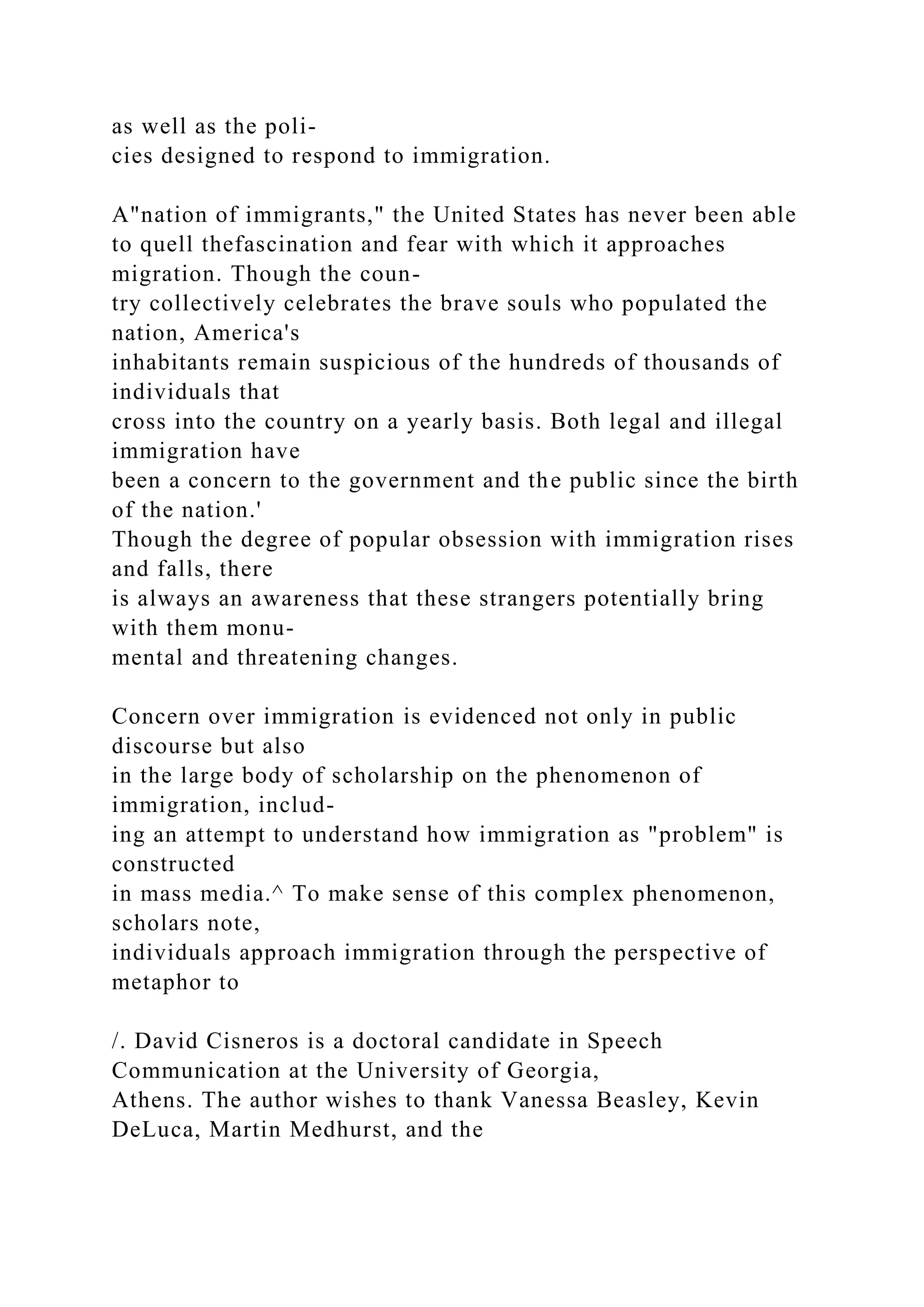 as well as the poli-
cies designed to respond to immigration.
A"nation of immigrants," the United States has never been able
to quell thefascination and fear with which it approaches
migration. Though the coun-
try collectively celebrates the brave souls who populated the
nation, America's
inhabitants remain suspicious of the hundreds of thousands of
individuals that
cross into the country on a yearly basis. Both legal and illegal
immigration have
been a concern to the government and the public since the birth
of the nation.'
Though the degree of popular obsession with immigration rises
and falls, there
is always an awareness that these strangers potentially bring
with them monu-
mental and threatening changes.
Concern over immigration is evidenced not only in public
discourse but also
in the large body of scholarship on the phenomenon of
immigration, includ-
ing an attempt to understand how immigration as "problem" is
constructed
in mass media.^ To make sense of this complex phenomenon,
scholars note,
individuals approach immigration through the perspective of
metaphor to
/. David Cisneros is a doctoral candidate in Speech
Communication at the University of Georgia,
Athens. The author wishes to thank Vanessa Beasley, Kevin
DeLuca, Martin Medhurst, and the
 