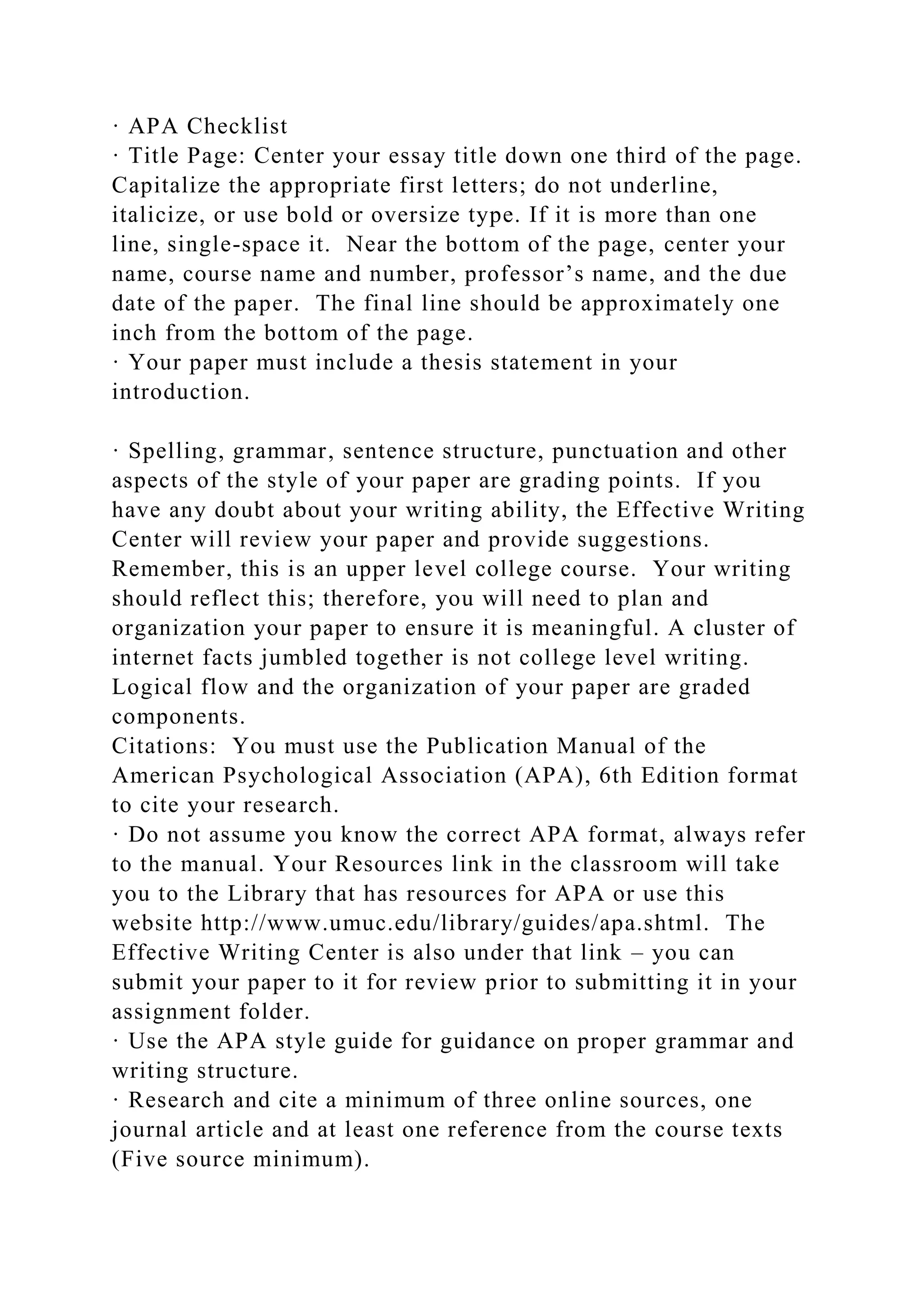 · APA Checklist
· Title Page: Center your essay title down one third of the page.
Capitalize the appropriate first letters; do not underline,
italicize, or use bold or oversize type. If it is more than one
line, single-space it. Near the bottom of the page, center your
name, course name and number, professor’s name, and the due
date of the paper. The final line should be approximately one
inch from the bottom of the page.
· Your paper must include a thesis statement in your
introduction.
· Spelling, grammar, sentence structure, punctuation and other
aspects of the style of your paper are grading points. If you
have any doubt about your writing ability, the Effective Writing
Center will review your paper and provide suggestions.
Remember, this is an upper level college course. Your writing
should reflect this; therefore, you will need to plan and
organization your paper to ensure it is meaningful. A cluster of
internet facts jumbled together is not college level writing.
Logical flow and the organization of your paper are graded
components.
Citations: You must use the Publication Manual of the
American Psychological Association (APA), 6th Edition format
to cite your research.
· Do not assume you know the correct APA format, always refer
to the manual. Your Resources link in the classroom will take
you to the Library that has resources for APA or use this
website http://www.umuc.edu/library/guides/apa.shtml. The
Effective Writing Center is also under that link – you can
submit your paper to it for review prior to submitting it in your
assignment folder.
· Use the APA style guide for guidance on proper grammar and
writing structure.
· Research and cite a minimum of three online sources, one
journal article and at least one reference from the course texts
(Five source minimum).
 