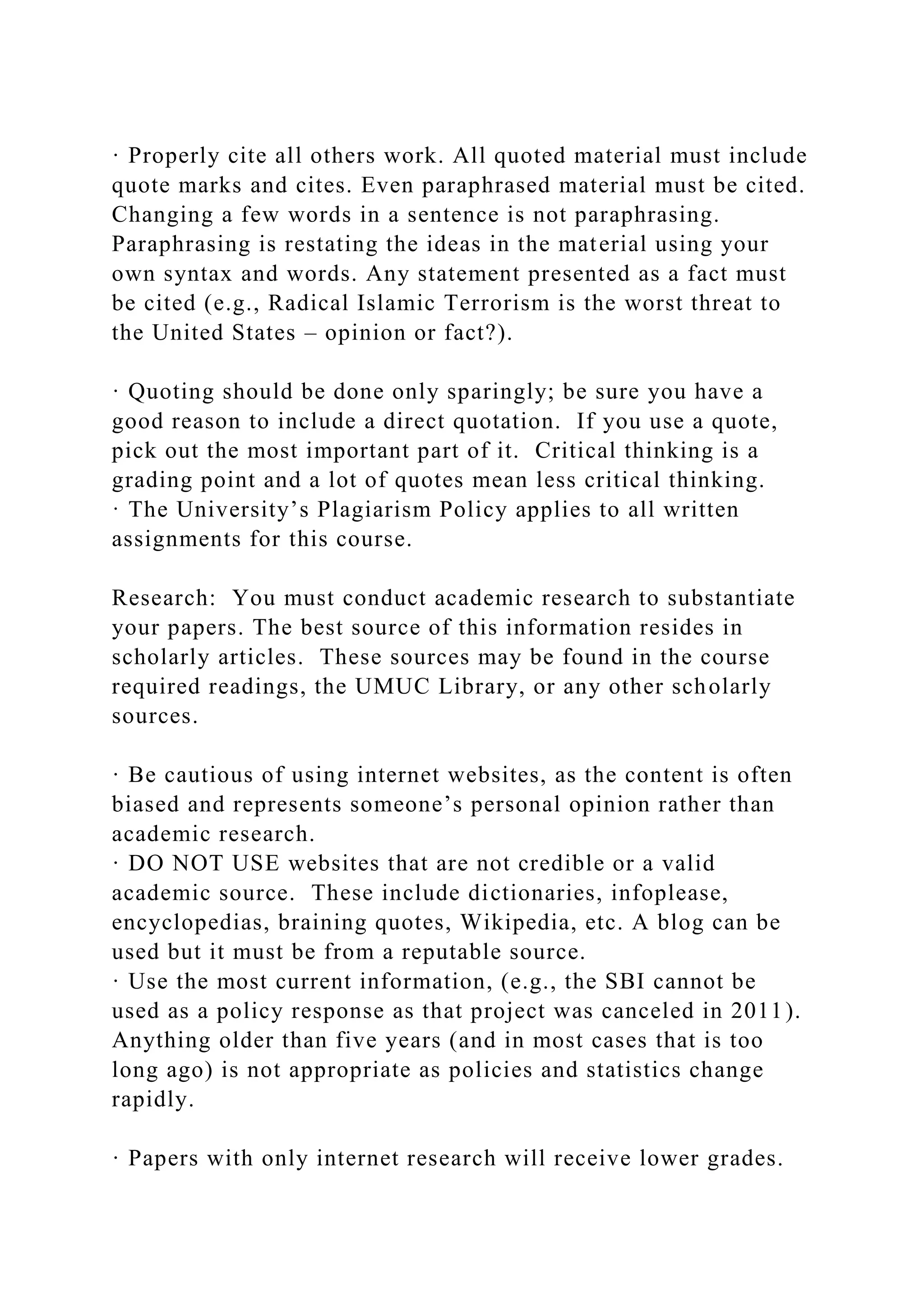 · Properly cite all others work. All quoted material must include
quote marks and cites. Even paraphrased material must be cited.
Changing a few words in a sentence is not paraphrasing.
Paraphrasing is restating the ideas in the material using your
own syntax and words. Any statement presented as a fact must
be cited (e.g., Radical Islamic Terrorism is the worst threat to
the United States – opinion or fact?).
· Quoting should be done only sparingly; be sure you have a
good reason to include a direct quotation. If you use a quote,
pick out the most important part of it. Critical thinking is a
grading point and a lot of quotes mean less critical thinking.
· The University’s Plagiarism Policy applies to all written
assignments for this course.
Research: You must conduct academic research to substantiate
your papers. The best source of this information resides in
scholarly articles. These sources may be found in the course
required readings, the UMUC Library, or any other scholarly
sources.
· Be cautious of using internet websites, as the content is often
biased and represents someone’s personal opinion rather than
academic research.
· DO NOT USE websites that are not credible or a valid
academic source. These include dictionaries, infoplease,
encyclopedias, braining quotes, Wikipedia, etc. A blog can be
used but it must be from a reputable source.
· Use the most current information, (e.g., the SBI cannot be
used as a policy response as that project was canceled in 2011).
Anything older than five years (and in most cases that is too
long ago) is not appropriate as policies and statistics change
rapidly.
· Papers with only internet research will receive lower grades.
 