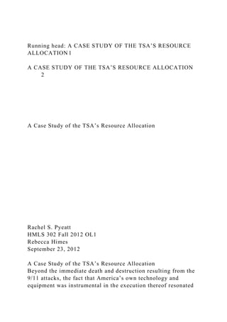 Running head: A CASE STUDY OF THE TSA’S RESOURCE
ALLOCATION 1
A CASE STUDY OF THE TSA’S RESOURCE ALLOCATION
2
A Case Study of the TSA’s Resource Allocation
Rachel S. Pyeatt
HMLS 302 Fall 2012 OL1
Rebecca Himes
September 23, 2012
A Case Study of the TSA’s Resource Allocation
Beyond the immediate death and destruction resulting from the
9/11 attacks, the fact that America’s own technology and
equipment was instrumental in the execution thereof resonated
 
