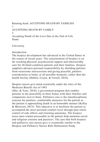 Running head: ACCEPTING DEATH BY FAMILIES
1
ACCEPTING DEATH BY FAMILY
2
Accepting Death of the Love One at the End of Life
Name
University
Introduction
The hospice development has advanced in the United States in
the course of recent years. The concentration of hospice is on
far reaching physical, psychosocial support and otherworldly
care for ill-fated condition patients and their families. Hospice
suppliers advance personal responsibility by shielding patients
from wearisome intercessions and giving peaceful, painless
consideration at home, at all possible moments, rather than the
health facility (Dahlin, Coyne, & Ferrell, 2016).
Hospice nurses give mind essentially under the rules of the
Medicare Benefit Act of 1983
(Mor, & Teno, 2016), a government program that enables
patients to die peacefully in their homes with their families and
companions next to them. Palliative care is the interdisciplinary
concern for painless, comfortable measures for the patient as
the patient is approaching death in an honorable manner (Kelley
& Morrison, 2015). This objective is to facilitate the patient to
accomplish the most personal comfort level through pain relief,
control of side effects and retaining autonomy. The hospice
nurse must remain personable to the patient help maintain social
and religious esteems and practices. The care that both hospice
and palliative care nurses give is essentially similar to the
Hospice and Palliative Nurses Role Delineation Study.
 