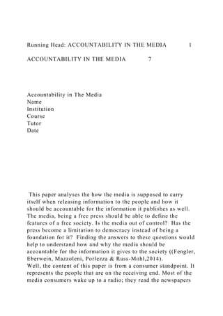 Running Head: ACCOUNTABILITY IN THE MEDIA 1
ACCOUNTABILITY IN THE MEDIA 7
Accountability in The Media
Name
Institution
Course
Tutor
Date
This paper analyses the how the media is supposed to carry
itself when releasing information to the people and how it
should be accountable for the information it publishes as well.
The media, being a free press should be able to define the
features of a free society. Is the media out of control? Has the
press become a limitation to democracy instead of being a
foundation for it? Finding the answers to these questions would
help to understand how and why the media should be
accountable for the information it gives to the society ((Fengler,
Eberwein, Mazzoleni, Porlezza & Russ-Mohl,2014).
Well, the content of this paper is from a consumer standpoint. It
represents the people that are on the receiving end. Most of the
media consumers wake up to a radio; they read the newspapers
 
