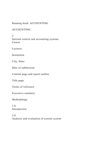 Running head: ACCOUNTING
ACCOUNTING
2
Internal control and accounting systems
Course
Lecturer
Institution
City, State
Date of submission
Content page and report outline
Title page
Terms of reference
Executive summary
Methodology
1.0
Introduction
2.0
Analysis and evaluation of current system
 