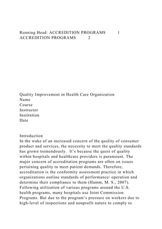 Running Head: ACCREDITION PROGRAMS 1
ACCREDITION PROGRAMS 2
Quality Improvement in Health Care Organization
Name
Course
Instructor
Institution
Date
Introduction
In the wake of an increased concern of the quality of consumer
product and services, the necessity to meet the quality standards
has grown tremendously. It’s because the quest of quality
within hospitals and healthcare providers is paramount. The
major concern of accreditation programs are often on issues
pertaining quality to meet patient demands. Therefore,
accreditation is the conformity assessment practice in which
organizations outline standards of performance/ operation and
determine their compliance to them (Hamm, M. S., 2007).
Following utilization of various programs around the U.S.
health programs, many hospitals use Joint Commission
Programs. But due to the program’s pressure on workers due to
high-level of inspections and nonprofit nature to comply to
 