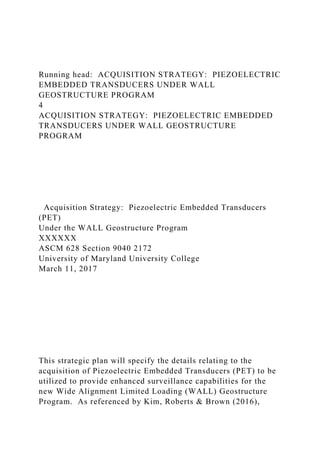 Running head: ACQUISITION STRATEGY: PIEZOELECTRIC
EMBEDDED TRANSDUCERS UNDER WALL
GEOSTRUCTURE PROGRAM
4
ACQUISITION STRATEGY: PIEZOELECTRIC EMBEDDED
TRANSDUCERS UNDER WALL GEOSTRUCTURE
PROGRAM
Acquisition Strategy: Piezoelectric Embedded Transducers
(PET)
Under the WALL Geostructure Program
XXXXXX
ASCM 628 Section 9040 2172
University of Maryland University College
March 11, 2017
This strategic plan will specify the details relating to the
acquisition of Piezoelectric Embedded Transducers (PET) to be
utilized to provide enhanced surveillance capabilities for the
new Wide Alignment Limited Loading (WALL) Geostructure
Program. As referenced by Kim, Roberts & Brown (2016),
 