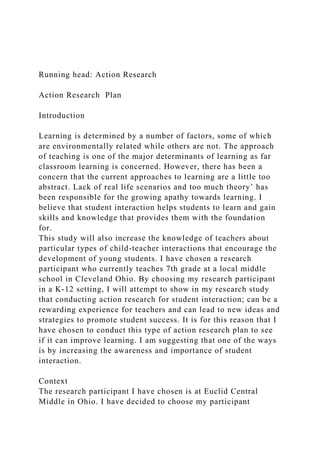 Running head: Action Research
Action Research Plan
Introduction
Learning is determined by a number of factors, some of which
are environmentally related while others are not. The approach
of teaching is one of the major determinants of learning as far
classroom learning is concerned. However, there has been a
concern that the current approaches to learning are a little too
abstract. Lack of real life scenarios and too much theory’ has
been responsible for the growing apathy towards learning. I
believe that student interaction helps students to learn and gain
skills and knowledge that provides them with the foundation
for.
This study will also increase the knowledge of teachers about
particular types of child-teacher interactions that encourage the
development of young students. I have chosen a research
participant who currently teaches 7th grade at a local middle
school in Cleveland Ohio. By choosing my research participant
in a K-12 setting, I will attempt to show in my research study
that conducting action research for student interaction; can be a
rewarding experience for teachers and can lead to new ideas and
strategies to promote student success. It is for this reason that I
have chosen to conduct this type of action research plan to see
if it can improve learning. I am suggesting that one of the ways
is by increasing the awareness and importance of student
interaction.
Context
The research participant I have chosen is at Euclid Central
Middle in Ohio. I have decided to choose my participant
 