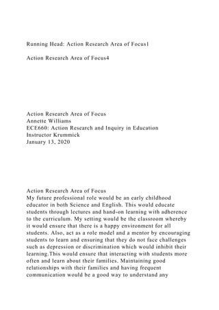 Running Head: Action Research Area of Focus1
Action Research Area of Focus4
Action Research Area of Focus
Annette Williams
ECE660: Action Research and Inquiry in Education
Instructor Krummick
January 13, 2020
Action Research Area of Focus
My future professional role would be an early childhood
educator in both Science and English. This would educate
students through lectures and hand-on learning with adherence
to the curriculum. My setting would be the classroom whereby
it would ensure that there is a happy environment for all
students. Also, act as a role model and a mentor by encouraging
students to learn and ensuring that they do not face challenges
such as depression or discrimination which would inhibit their
learning.This would ensure that interacting with students more
often and learn about their families. Maintaining good
relationships with their families and having frequent
communication would be a good way to understand any
 