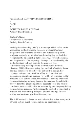 Running head: ACTIVITY BASED COSTING
1
PAGE
5
ACTIVITY BASED COSTING
Activity Based Costing
Student’s Name
Institutional Affiliations
Activity Based Costing
Activity-based costing (ABC) is a concept which refers to the
accounting method whereby the costs are identified and
assigned to the overhead activities and subsequently to the
products. As such, an activity based costing is a method that
recognizes the relationship between costs, overhead activities
and the products. Consequently, through this relationship, the
method assigns indirect costs to the products less
indiscriminately as compared to the traditional methods
(Kenton, 2018). However, using this method of activity based
costing, some costs often become difficult to assign. For
instance, indirect costs such as office staff salaries and
management sometimes become very difficult to assign to the
products. As a consequence, this method is usually applied in
the manufacturing industry because in enhances the reliability
of cost data thus producing almost accurate costs and results
into better cost classification as incurred by the company during
the production process. Furthermore, the method is important in
product line profitability analysis, product costing, service
pricing and customer profitability analysis.
The ABC method is based on activities which refers to any unit
of work task or event such as setting up machines for
 