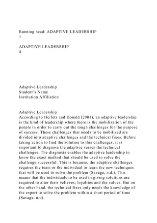 Running head: ADAPTIVE LEADERSHIP
1
ADAPTIVE LEADERSHIP
4
Adaptive Leadership
Student’s Name
Institution Affiliation
Adaptive Leadership
According to Heifetz and Donald (2001), an adaptive leadership
is the kind of leadership where there is the mobilization of the
people in order to carry out the tough challenges for the purpose
of success. These challenges that needs to be mobilized are
divided into adaptive challenges and the technical fixes. Before
taking action to find the solution to this challenges, it is
important to diagnose the adaptive verses the technical
challenges. The diagnosis enables the adaptive leadership to
know the exact method that should be used to solve the
challenge successful. This is because, the adaptive challenges
requires the team or the individual to learn the new techniques
that will be used to solve the problem (Savage, n.d.). This
means that the individuals to be used in giving solutions are
required to alter their believes, loyalties and the values. But on
the other hand, the technical fixes only needs the knowledge of
the expert to solve the problem within a short period of time
(Savage, n.d).
 