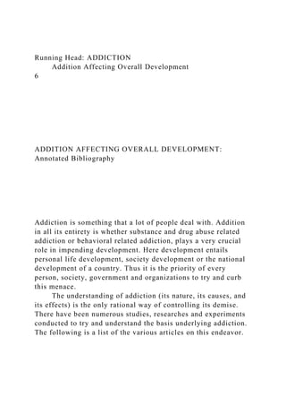 Running Head: ADDICTION
Addition Affecting Overall Development
6
ADDITION AFFECTING OVERALL DEVELOPMENT:
Annotated Bibliography
Addiction is something that a lot of people deal with. Addition
in all its entirety is whether substance and drug abuse related
addiction or behavioral related addiction, plays a very crucial
role in impending development. Here development entails
personal life development, society development or the national
development of a country. Thus it is the priority of every
person, society, government and organizations to try and curb
this menace.
The understanding of addiction (its nature, its causes, and
its effects) is the only rational way of controlling its demise.
There have been numerous studies, researches and experiments
conducted to try and understand the basis underlying addiction.
The following is a list of the various articles on this endeavor.
 