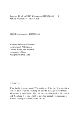 Running Head: ADDIE Worksheet- HRMN 406 1
ADDIE Worksheet- HRMN 406
2
ADDIE worksheet – HRMN 406
Student Name and Number
Institutional Affiliation
Course Name and Number
Instructor’s Name
Assignment Due Date
1. Analyze
What is the learning need? The main need for this learning is to
subject employees to training on how to manage cyber threats
within the organization. The rate of cyber threats has increased,
and therefore it is important to develop proactive measures to
protect the organization (Ross, 2019).
 