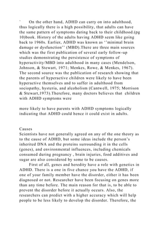 ` On the other hand, ADHD can carry on into adulthood,
thus logically there is a high possibility, that adults can have
the same pattern of symptoms dating back to their childhood.(pg
10)book. History of the adults having ADHD seem like going
back to 1960s. Earlier, ADHD was known as ‘’minimal brain
damage or dysfunction’’ (MBD).There are three main sources
which was the first publication of several early follow-up
studies demonstrating the persistence of symptoms of
hyperactivity/MBD into adulthood in many cases (Mendelson,
Johnson, & Stewart, 1971; Menkes, Rowe, & Menkes, 1967).
The second source was the publication of research showing that
the parents of hyperactive children were likely to have been
hyperactive themselves and to suffer in adulthood from
sociopathy, hysteria, and alcoholism (Cantwell, 1975; Morrison
& Stewart,1973).Therefore, many doctors believes that children
with ADHD symptoms were
more likely to have parents with ADHD symptoms logically
indicating that ADHD could hence it could exist in adults.
Causes
Scientists have not generally agreed on any of the one theory as
to the cause of ADHD, but some ideas include the person’s
inherited DNA and the proteins surrounding it in the cells
(genes), and environmental influences, including chemicals
consumed during pregnancy , brain injuries, food additives and
sugar are also considered by some to be causes.
First of all, genes and heredity have a role with genetics in
ADHD. There is a one in five chance you have the ADHD, if
one of your family member have the disorder, either it has been
diagnosed or not. Researcher have been focusing on genes more
than any time before. The main reason for that is, to be able to
prevent the disorder before it actually occurs. Also, the
researchers can predict with a higher accuracy which will help
people to be less likely to develop the disorder. Therefore, the
 