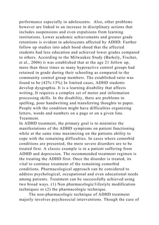 performance especially in adolescents. Also, other problems
however are linked to an increase in disciplinary actions that
includes suspensions and even expulsions from learning
institutions. Lower academic achievements and greater grade
retentions is evident in adolescents affected by ADHD. Further
follow up studies into adult hood shoed that the affected
students had less education and achieved lower grades compared
to others. According to the Milwaukee Study (Barkely, Fischer,
et al., 2006) it was established that at the age 21 follow up,
more than three times as many hyperactive control groups had
retained in grade during their schooling as compared to the
community control group members. The established ratio was
found to be (42%:13%) In limited cases, ADHD students
develop dysgraphia. It is a learning disability that affects
writing, It requires a complex set of motor and information
processing skills. In the disability, there are problems in
spelling, poor handwriting and transferring thoughts to paper.
People with the condition might have difficulties organizing
letters, words and numbers on a page or on a given line.
Treatment.
In ADHD treatment, the primary goal is to minimize the
manifestations of the ADHD symptoms on patient functioning
while at the same time maximizing on the patients ability to
cope with the remaining difficulties. In cases where comorbid
conditions are presented, the more severe disorders are to be
treated first. A classic example is in a patient suffering from
ADHD and depression. The recommended treatment regimen is
the treating the ADHD first. Once the disorder is treated, its
vital to continue treatment of the remaining comorbid
conditions. Pharmacological approach can be considered to
address psychological, occupational and even educational needs
among patients. Treatment can be successfully achieved using
two broad ways. (1) Non pharmacologic/lifestyle modification
techniques or (2) the pharmacologic technique.
The non-pharmacologic technique of ADHD treatment
majorly involves psychosocial interventions. Though the cure of
 