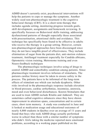 ADHD doesn’t currently exist, psychosocial interventions will
help the patients to cope or manage the symptoms. Another
widely used non pharmacologic treatment is the cognitive
behavioral therapy (CBT). It is a short term therapy that
includes agenda setting, monitoring progress towards goals,
skill development, assignments and homework reviewing. It
specifically focusses on Behavioral skills training, addressing
dysfunctional patterns of thought especially those associated
with procrastination, attentional shifts and avoidance. This
technique has specifically been found to be effective in adults
who receive the therapy in a group setting. However, certain
non-pharmacological approaches have been discouraged since
they do not have tangible proof of effectiveness. They include
elimination of sugar from the patients diet, anti-motion sickness
treatment, Antifungal treatment especially for Candida albicans,
Optometric vision training, Metronome training and even
Neuro-feedback techniques
The pharmacologic techniques involve using of drugs to
control ADHD and comorbidity condition among patients. Since
pharmacologic treatment involves infusion of stimulants, The
patients cardiac history must be taken to ensure safety in the
process. The patients have to be informed of the long-term
effects of stimulant use which can include dysphoria. Other
risks involved in the pharmacologic response include elevation
in blood pressure, cardiac arrhythmias, insomnias, anorexia,
mood and even behavioral disturbances. Known Stimulants that
are used to treat ADHD include Ritalin and Adderall. They are
sometimes called cognitive enhancers since they have shown
improvement in attention spans, concentration and in certain
cases, short term memory. A study was conducted in June and
it looked at medication usage and educational outcomes of
nearly 4,000 students in Quebec over an average of 11 years and
found that boys who took ADHD drugs actually performed
worse in school than those with a similar number of symptoms
who didn't. Girls taking the medicine reported more emotional
problems, according to a working paper published on the
 