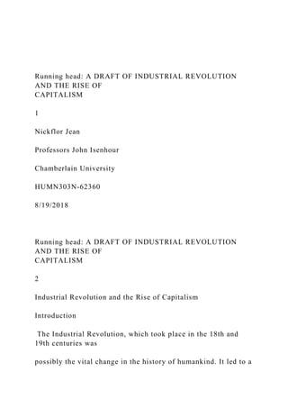 Running head: A DRAFT OF INDUSTRIAL REVOLUTION
AND THE RISE OF
CAPITALISM
1
Nickflor Jean
Professors John Isenhour
Chamberlain University
HUMN303N-62360
8/19/2018
Running head: A DRAFT OF INDUSTRIAL REVOLUTION
AND THE RISE OF
CAPITALISM
2
Industrial Revolution and the Rise of Capitalism
Introduction
The Industrial Revolution, which took place in the 18th and
19th centuries was
possibly the vital change in the history of humankind. It led to a
 