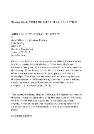 Running Head: ADULT OBESITY LITERATURE REVIEW
1
ADULT OBESITY LITERATURE REVIEW
2
Adult Obesity Literature Review
Lola Olubiyi
NRS 490
Heather Ziemianski
January 22, 2017
Introduction
Obesity is a health situation whereby the affected person(s) has
fats in excessive level in the body. Some individuals are
unaware of the growing incidences or number of cases related to
the obesity. In the United States, there are more than 70 percent
of men and 60 percent women in adult population that are
overweight. The risks that are associated with obesity include
the development of life-threatening diseases like heart failure,
cancer, hypertension gall bladder, osteoarthritis, and the
category II of diabetes (Zhao, 2013).
This paper, therefore, aims at looking at the literature review of
the past studies on adult obesity. In this study, data is collected
from different previous studies that have discussed adult
obesity. Areas of the present research and coming research on
adult obesity and its complications are also addressed in this
paper.
Literature Reviews
 