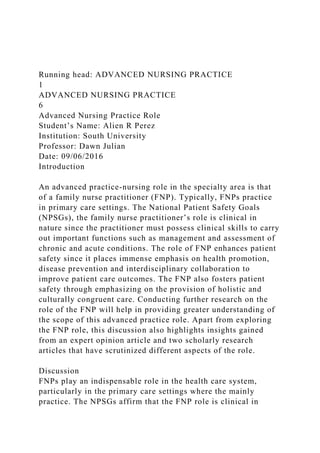 Running head: ADVANCED NURSING PRACTICE
1
ADVANCED NURSING PRACTICE
6
Advanced Nursing Practice Role
Student’s Name: Alien R Perez
Institution: South University
Professor: Dawn Julian
Date: 09/06/2016
Introduction
An advanced practice-nursing role in the specialty area is that
of a family nurse practitioner (FNP). Typically, FNPs practice
in primary care settings. The National Patient Safety Goals
(NPSGs), the family nurse practitioner’s role is clinical in
nature since the practitioner must possess clinical skills to carry
out important functions such as management and assessment of
chronic and acute conditions. The role of FNP enhances patient
safety since it places immense emphasis on health promotion,
disease prevention and interdisciplinary collaboration to
improve patient care outcomes. The FNP also fosters patient
safety through emphasizing on the provision of holistic and
culturally congruent care. Conducting further research on the
role of the FNP will help in providing greater understanding of
the scope of this advanced practice role. Apart from exploring
the FNP role, this discussion also highlights insights gained
from an expert opinion article and two scholarly research
articles that have scrutinized different aspects of the role.
Discussion
FNPs play an indispensable role in the health care system,
particularly in the primary care settings where the mainly
practice. The NPSGs affirm that the FNP role is clinical in
 