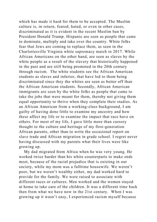 which has made it hard for them to be accepted. The Muslim
culture is, in return, feared, hated, or even in other cases,
discriminated as it is evident in the recent Muslim ban by
President Donald Trump. Hispanic are seen as people that came
to dominate, multiply and take over the country. White folks
fear that Jews are coming to replace them, as seen in the
Charlottesville Virginia white supremacy match in 2017. While
African Americans on the other hand, are seen as slaves by the
white people as a result of the slavery that historically happened
in the past and are still being promoted in the 20th century
through racism. The white students see the African American
students as slaves and inferior, that have led to them being
discriminated since they the whites are seen as better off than
the African American students. Secondly, African American
immigrants are seen by the white folks as people that came to
take the jobs that were meant for them, thereby not giving them
equal opportunity to thrive when they complete their studies. As
an African American from a working-class background, I am
guilty of having done little to examine my ancestry and how
these affect my life or to examine the impact that race have on
others. For most of my life, I gave little more than cursory
thought to the culture and heritage of my first-generation
African parents, other than to write the occasional report on
slave trade and African migration in grade school. I regret never
having discussed with my parents what their lives were like
growing up.
My dad migrated from Africa when he was very young. He
worked twice harder than his white counterparts to make ends
meet, because of the racial prejudice that is existing in our
society, while my mom was a fulltime housewife. We weren’t
poor, but we weren’t wealthy either, my dad worked hard to
provide for the family. We were raised to associate with
different races or cultures. Men worked and the women stayed
at home to take care of the children. It was a different time back
then from what we have now in the 21st century. When I was
growing up it wasn’t easy, I experienced racism myself because
 