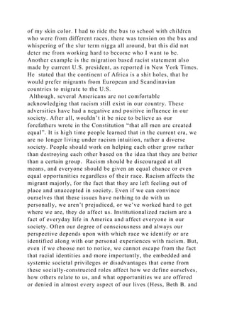 of my skin color. I had to ride the bus to school with children
who were from different races, there was tension on the bus and
whispering of the slur term nigga all around, but this did not
deter me from working hard to become who I want to be.
Another example is the migration based racist statement also
made by current U.S. president, as reported in New York Times.
He stated that the continent of Africa is a shit holes, that he
would prefer migrants from European and Scandinavian
countries to migrate to the U.S.
Although, several Americans are not comfortable
acknowledging that racism still exist in our country. These
adversities have had a negative and positive influence in our
society. After all, wouldn’t it be nice to believe as our
forefathers wrote in the Constitution “that all men are created
equal”. It is high time people learned that in the current era, we
are no longer living under racism intuition, rather a diverse
society. People should work on helping each other grow rather
than destroying each other based on the idea that they are better
than a certain group. Racism should be discouraged at all
means, and everyone should be given an equal chance or even
equal opportunities regardless of their race. Racism affects the
migrant majorly, for the fact that they are left feeling out of
place and unaccepted in society. Even if we can convince
ourselves that these issues have nothing to do with us
personally, we aren’t prejudiced, or we’ve worked hard to get
where we are, they do affect us. Institutionalized racism are a
fact of everyday life in America and affect everyone in our
society. Often our degree of consciousness and always our
perspective depends upon with which race we identify or are
identified along with our personal experiences with racism. But,
even if we choose not to notice, we cannot escape from the fact
that racial identities and more importantly, the embedded and
systemic societal privileges or disadvantages that come from
these socially-constructed roles affect how we define ourselves,
how others relate to us, and what opportunities we are offered
or denied in almost every aspect of our lives (Hess, Beth B. and
 