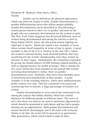 Elizabeth W. Markson, Peter Stein, 2001).
Gender
Gender can be defined as the physical appearance,
which can either be female or male. Gender discrimination is
another differentiating factor that affects people globally.
Gender discrimination can be described as discriminating a
certain person based on their sex or gender, and most of the
people who are commonly discriminated are the women or girls.
The New York Times magazine has discussed different cases of
women being discriminated and among the articles is that of
Maya Salam (2019), where she discussed women fighting for
equal pay in sports. Salam has stated a few examples of cases
where women faced inequality in terms of pay in sports. A good
example is that of the U.S.A. hockey in the year 2017, where
the women's national hockey team declared publicly that they
would boycott the world's championship since they wanted an
increase in their wages. Immediately, the committee responded
by giving the female players $2,000 training stipend monthly as
well as signing bonuses for medal winnings. That is among the
few cases which have been paraded on the ground that women
are being discriminated or rather, there are gender
discrimination cases. Similarly, there have been multiple cases
of men being discriminated due to their gender. A good
example is in the teaching industry, where most administrations
prefer women over men. That has continued to be practiced
considering that in schools, a large percentage of teachers are
women.
Gender discrimination or even racism has continued to be
among the aspects that define identity which has created
obstacles for different people at different times. The worst of
all is that these two factors are used to determine opportunities
which should be presented to individuals and has led to people
missing out on opportunities. Both gender discrimination and
racism should be discouraged, and it all starts with everyone,
failure to do that, the trend will be passed on to generations
after generations, which will be hard to tame by then.
 