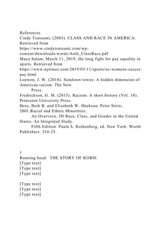 References
Cindy Tsutsumi, (2003). CLASS AND RACE IN AMERICA:
Retrieved from
https://www.cindytsutsumi.com/wp-
content/downloads/words/Anth_ClassRace.pdf
Maya Salam, March 11, 2019, the long fight for pay equality in
sports. Retrieved from
https://www.nytimes.com/2019/03/11/sports/us-womens-soccer-
pay.html
Loewen, J. W. (2018). Sundown towns: A hidden dimension of
American racism. The New
Press.
Fredrickson, G. M. (2015). Racism: A short history (Vol. 18).
Princeton University Press.
Hess, Beth B. and Elizabeth W. Markson, Peter Stein,
2001.Racial and Ethnic Minorities:
An Overview. IN Race, Class, and Gender in the United
States: An Integrated Study.
Fifth Edition. Paula S. Rothenberg, ed. New York: Worth
Publishers. 324-35.
1
Running head: THE STORY OF KORIE
[Type text]
[Type text]
[Type text]
[Type text]
[Type text]
[Type text]
 